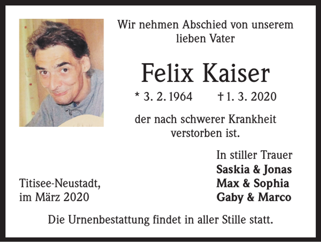 <p>Wir nehmen Abschied von unserem<br />lieben Vater</p><p>Felix Kaiser<br />* 3. 2. 1964 † 1. 3. 2020<br />der nach schwerer Krankheit<br />verstorben ist.</p><p>Titisee-Neustadt,<br />im März 2020</p><p>In stiller Trauer<br />Saskia &amp; Jonas<br />Max &amp; Sophia<br />Gaby &amp; Marco</p><p>Die Urnenbestattung findet in aller Stille statt.</p>