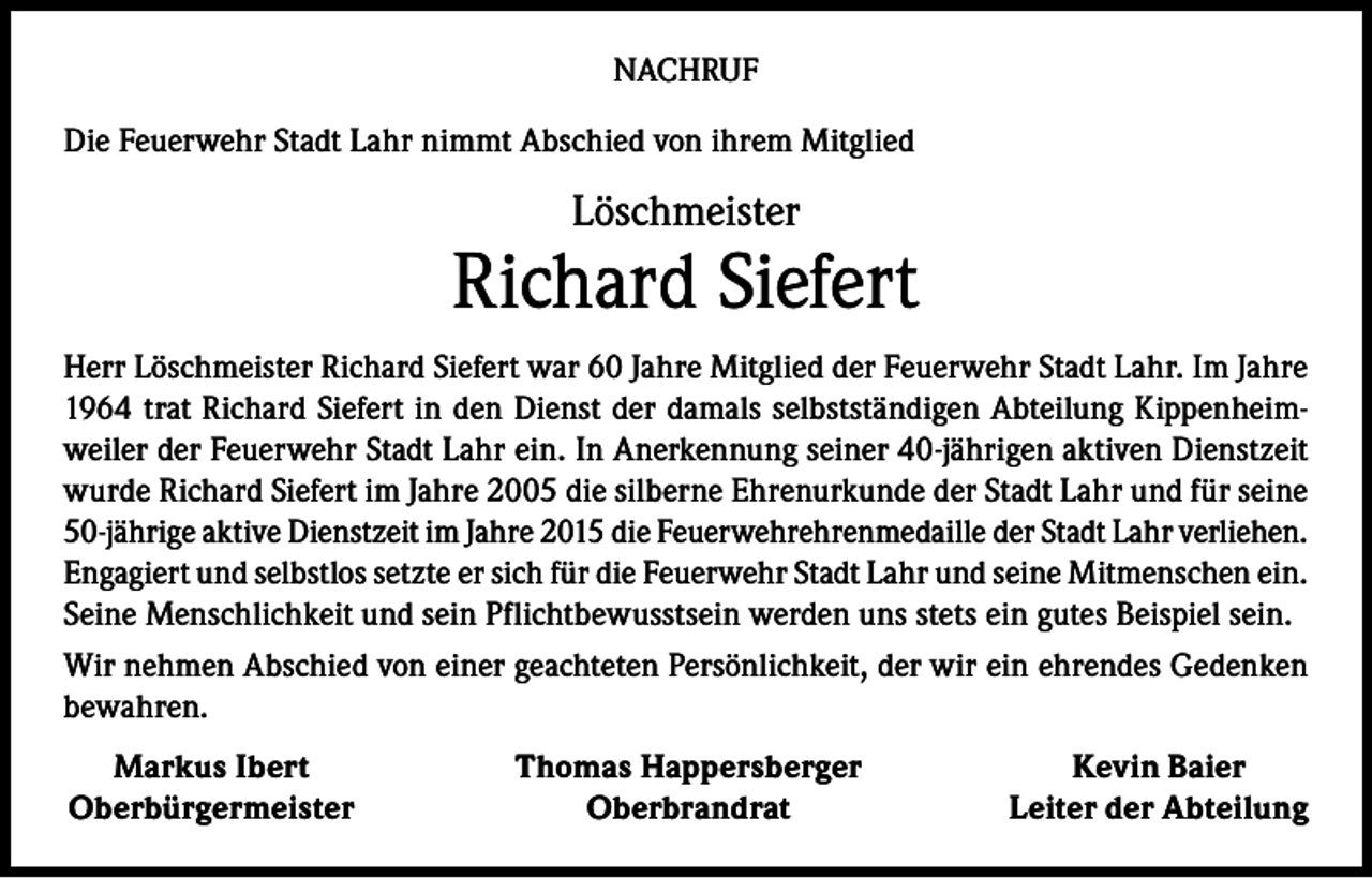 <p>NACHRUF<br />Die Feuerwehr Stadt Lahr nimmt Abschied von ihrem Mitglied</p><p>Löschmeister</p><p>Richard Siefert<br />Herr Löschmeister Richard Siefert war 60 Jahre Mitglied der Feuerwehr Stadt Lahr. Im Jahre<br />1964 trat Richard Siefert in den Dienst der damals selbstständigen Abteilung Kippenheimweiler der Feuerwehr Stadt Lahr ein. In Anerkennung seiner 40-jährigen aktiven Dienstzeit<br />wurde Richard Siefert im Jahre 2005 die silberne Ehrenurkunde der Stadt Lahr und für seine<br />50-jährige aktive Dienstzeit im Jahre 2015 die Feuerwehrehrenmedaille der Stadt Lahr verliehen.<br />Engagiert und selbstlos setzte er sich für die Feuerwehr Stadt Lahr und seine Mitmenschen ein.<br />Seine Menschlichkeit und sein Pflichtbewusstsein werden uns stets ein gutes Beispiel sein.<br />Wir nehmen Abschied von einer geachteten Persönlichkeit, der wir ein ehrendes Gedenken<br />bewahren.<br />Markus Ibert<br />Oberbürgermeister</p><p>Thomas Happersberger<br />Oberbrandrat</p><p>Kevin Baier<br />Leiter der Abteilung</p>