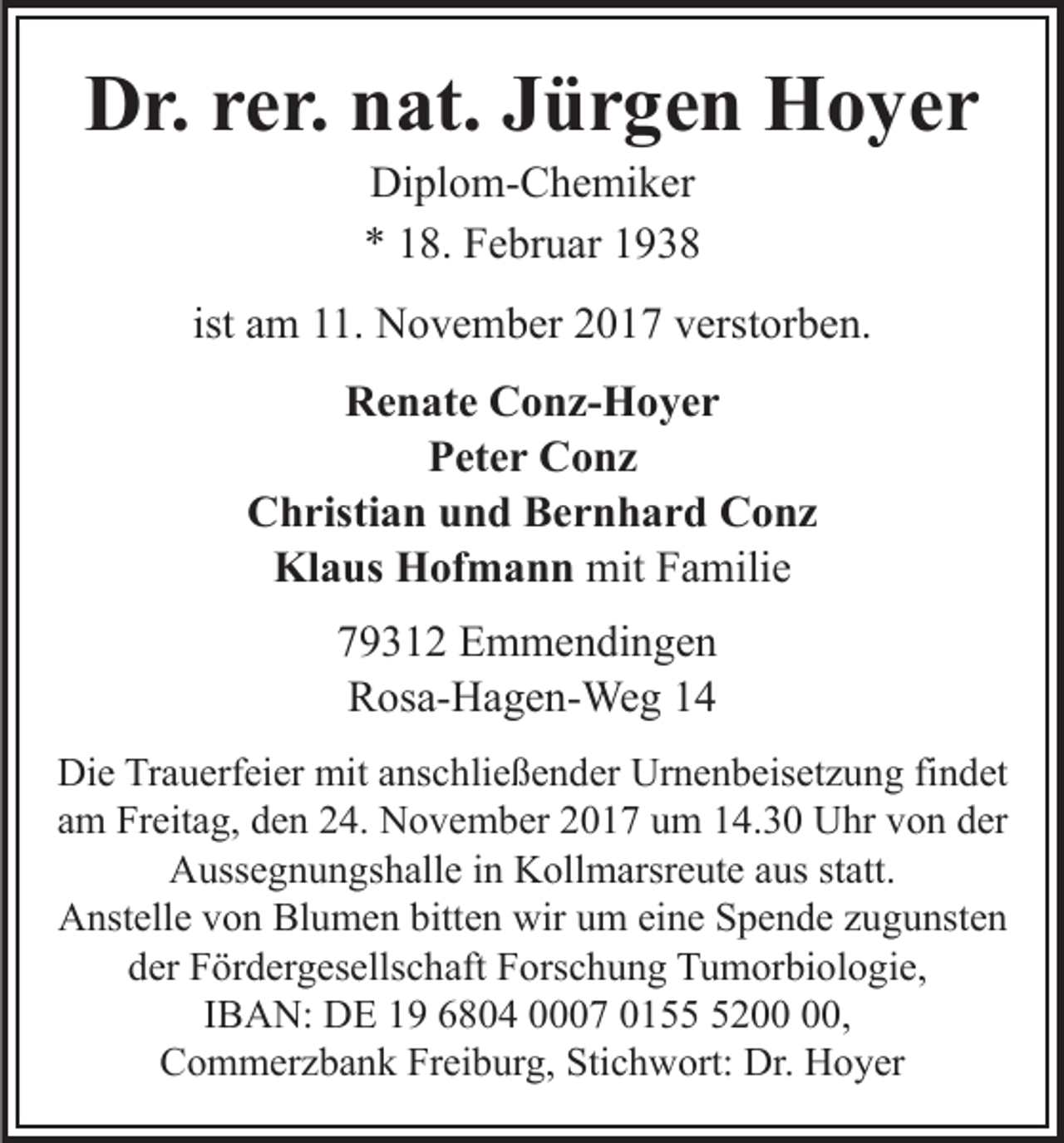 <p>DDr.<br />r. rrer.<br />e r. nnat.<br />at. JJürgen<br />ü r g e n Hoyer<br />H o y er<br />Di<br />pl o m- C h e mi k er<br />Diplom-Chemiker<br />** 118.<br />8. Februar<br />F e br u ar 11</p><p>ist am<br />a m 11.<br />. November<br />N o v e m b er 2017<br />2 0 17 vverstorben.<br />erst or b e n.<br />RRenate<br />e n at e CConz-Hoyer<br />o n z- H o y e r<br />PPeter<br />et e r Conz<br />C o nz<br />Christian<br />C h risti a n uund<br />n d BBernhard<br />e r n h a r d Conz<br />C o nz<br />Klaus<br />mitFFamilie<br />Kl<br />a us HHofmann<br />of m a n n mit<br />a mili e<br />779312<br />9 3 1 2 Emmendingen<br />E m m e n di n g e n<br />RRosa-Hagen-Weg<br />os a- H a g e n- We g 11<br />Die<br />Di<br />e TrTrauerfeier<br />a u erf ei er mit<br />mit aanschließender<br />ns c h li e ß e n d er Urnenbeisetzung<br />Ur n e n b eis et z u ng fifindet<br />n d et<br />am<br />a m Freitag,<br />Fr eit a g, den<br />d e n 24.<br />2 4. November<br />N o v e m b er 22017<br />0 1 7 uum<br />m 114.30<br />4. 3 0 UUhr<br />hr von<br />v o n der<br />d er<br />Aussegnungshalle<br />A uss e g n u n gs h all e i in<br />n KKollmarsreute<br />ol l m arsr e ut e aus<br />a us statt.<br />st att.<br />A nst ell e vvon<br />o n Bl<br />u m e n bitt<br />e n wir<br />wir um<br />u m ei<br />n e Spende<br />S p e n d e zzugunsten<br />u g u nst e n<br />Anstelle<br />Blumen<br />bitten<br />eine<br />d er Fördergesellschaft<br />F ör d er g es ells c h aft Forschung<br />F o rs c h u n g Tumorbiologie,<br />T u m or bi ol o gi e,<br />der<br />IBAN:<br />I B A N: DE<br />D E 19<br />1 9 6804<br />6 8 0 4 0007<br />7 0155<br />0 1 200<br />5 2 0,<br />,<br />Commerzbank<br />Freiburg,<br />Stichwort:<br />C o m m er z b a n k Fr<br />ei b ur g, Sti<br />c h w ort: Dr.<br />Dr. Hoyer<br />H o y er</p>