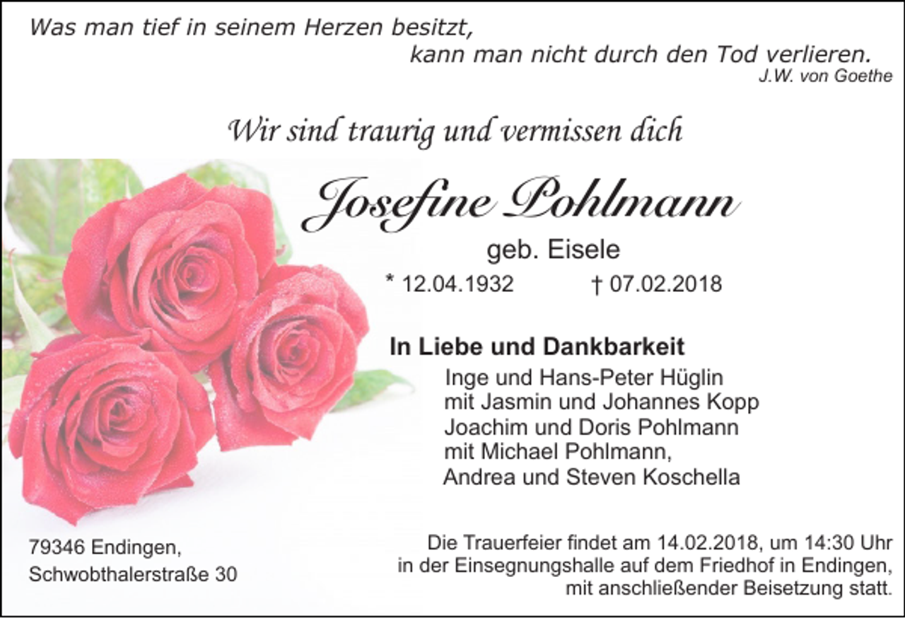 <p>Was<br />W a s man<br />m a n tief<br />ti ef iinn seinem<br />s ei n e m Herzen<br />H e r z e n besitzt,<br />b e sit zt,<br />kann<br />k a n n man<br />m a n nicht<br />ni c ht durch<br />d u r c h den<br />d e n Tod<br />T o d verlieren.<br />v e rli e r e n .</p><p>J.W.<br />J.<br />W. vvon<br />o n Goethe<br />G o et h e</p><p>Wirsisind<br />Wir<br />n d trtraurig<br />a urig u und<br />n d ververmissen<br />misse n dicdich<br />h</p><p>JJosefine<br />os efi n e Pohlmann<br />P o hl m a n n<br />ggeb.<br />e b. Eisele<br />Ei s el e</p><p>* 12.04.1932<br />1 2. 0 4. 1 9 3 2</p><p>†† 07.02.2018<br />0 7. 0 2. 2 0 1 8</p><p>IInn Liebe<br />Li e b e und<br />u n d Dankbarkeit<br />D a n k b ar k eit</p><p>IInge<br />n g e und<br />u n d Hans-Peter<br />H a n s- P et er Hüglin<br />H ü gli n<br />mit<br />mit Jasmin<br />J a s mi n und<br />u n d Johannes<br />J o h a n n e s Kopp<br />Kopp<br />Joachim<br />J o a c hi m und<br />u n d Doris<br />D ori s Pohlmann<br />P o hl m a n n<br />mit<br />mit Michael<br />Mi c h a el Pohlmann,<br />P o hl m a n n,<br />Andrea<br />A n dr e a und<br />u n d Steven<br />St e v e n Koschella<br />K o s c h ell a</p><p>7 9 3 4 6 Endingen,<br />79346<br />E n di n g e n,<br />SSchwobthalerstraße<br />c h w o bt h al er str a ß e 33</p><p>Die<br />Di<br />e TrTrauerfeier<br />a u erf ei er fifindet<br />n d et aam<br />m 14.02.2018,<br />1 4. 0 2. 2 0 1 8, um<br />u m 14:30<br />1 4: 3 0 Uhr<br />U hr<br />iinn der<br />d er Einsegnungshalle<br />Ei n s e g n u n g s h all e auf<br />a uf dem<br />d e m Friedhof<br />Fri e d h of iinn Endingen,<br />E n di n g e n,<br />mitaanschließender<br />mit<br />n s c hli e ß e n d er BBeisetzung<br />ei s et z u n g ststatt<br />att .</p>
