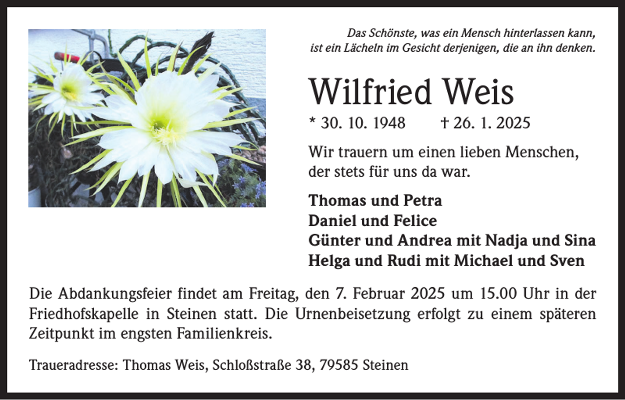 <p>Das Schönste, was ein Mensch hinterlassen kann,<br />ist ein Lächeln im Gesicht derjenigen, die an ihn denken.</p><p>Wilfried Weis</p><p>* 30. 10. 1948 † 26. 1. 2025<br />Wir trauern um einen lieben Menschen,<br />der stets für uns da war.<br />Thomas und Petra<br />Daniel und Felice<br />Günter und Andrea mit Nadja und Sina<br />Helga und Rudi mit Michael und Sven<br />Die Abdankungsfeier findet am Freitag, den 7. Februar 2025 um 15.00 Uhr in der<br />Friedhofskapelle in Steinen statt. Die Urnenbeisetzung erfolgt zu einem späteren<br />­Zeitpunkt im engsten Familienkreis.<br />Traueradresse: Thomas Weis, Schloßstraße 38, 79585 Steinen</p>