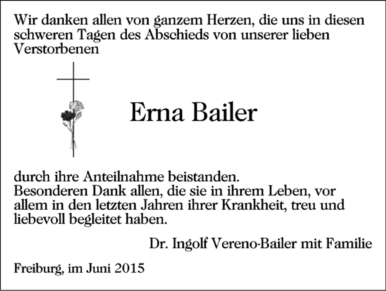 <p>Wir danken allen von ganzem Herzen, die uns in diesen<br />schweren Tagen des Abschieds von unserer lieben<br />Verstorbenen</p><p>Erna Bailer<br />durch ihre Anteilnahme beistanden.<br />Besonderen Dank allen, die sie in ihrem Leben, vor<br />allem in den letzten Jahren ihrer Krankheit, treu und<br />liebevoll begleitet haben.<br />Dr. Ingolf Vereno-Bailer mit Familie<br />Freiburg, im Juni 2015</p>