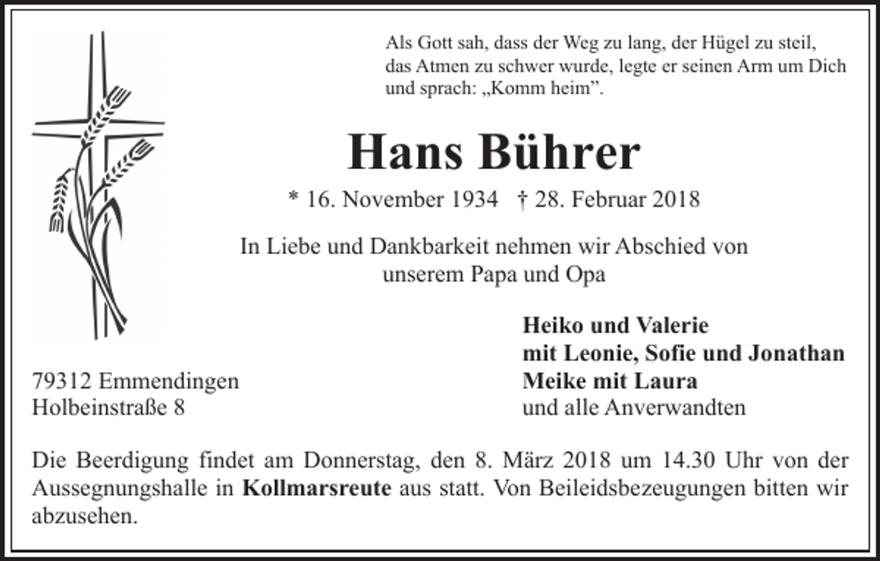 <p>Als GGott<br />Als<br />ott s sah,<br />a h, ddass<br />ass dder<br />er Weg<br />We g zzu<br />u llang,<br />a n g, dder<br />er Hügel<br />H ü g el zzu<br />u ststeil,<br />eil,<br />Dich<br />ddas<br />as Atmen<br />At m e n zzu<br />u sschwer<br />c h w er wurde,<br />w u r d e, llegte<br />e gt e er<br />er seinen<br />s ei n e n Arm<br />Ar m um<br />um Di<br />ch<br />u n d ssprach:<br />pr a c h: „„Komm<br />K o m m hheim”.<br />ei m ”.<br />und</p><p>HHans<br />a ns BBührer<br />ü hrer</p><p>** 116.<br />6. November<br />N o v e m b er 11934<br />9 3 4 †† 28.<br />2 8. Februar<br />F e br u ar 22<br />IInn Liebe<br />Li e b e und<br />u n d Dankbarkeit<br />D a n k b ar k eit nehmen<br />n e h m e n wir<br />wir Abschied<br />A bs c hi e d von<br />v on<br />unserem<br />u ns er e m Papa<br />P a p a uund<br />n d Opa<br />O pa</p><p>7 9 3 1 2 Emmendingen<br />79312<br />E m m e n di n g e n<br />HHolbeinstraße<br />ol b ei nstr a ß e 88</p><p>H ei k o uund<br />n d VValerie<br />al e ri e<br />Heiko<br />mit<br />mit LLeonie,<br />e o ni e, SSofie<br />ofi e uund<br />n d J Jonathan<br />o n at h a n<br />Meike<br />mitLLaura<br />M ei k e mit<br />a ur a<br />u n d all<br />e Anverwandten<br />A n v er w a n dt e n<br />und<br />alle</p><p>Die<br />Di<br />e BBeerdigung<br />e er di g u n g fifindet<br />n d et aam<br />m DDonnerstag,<br />o n n erst a g, dden<br />e n 8.8. März<br />M är z 2018<br />2 0 1 8 um<br />u m 14.30<br />1 4. 3 0 Uhr<br />U hr von<br />v o n dder<br />er<br />A uss e g n u n gs h all e i in<br />n Kollmarsreute<br />K oll m a rs r e ut e aus<br />a us st<br />att. Von<br />Vo n Beileidsbezeugungen<br />B eil ei ds b e z e u g u n g e n bitten<br />bitt e n wir<br />wir<br />Aussegnungshalle<br />statt.<br />a b z us e h e n.<br />abzusehen.</p>