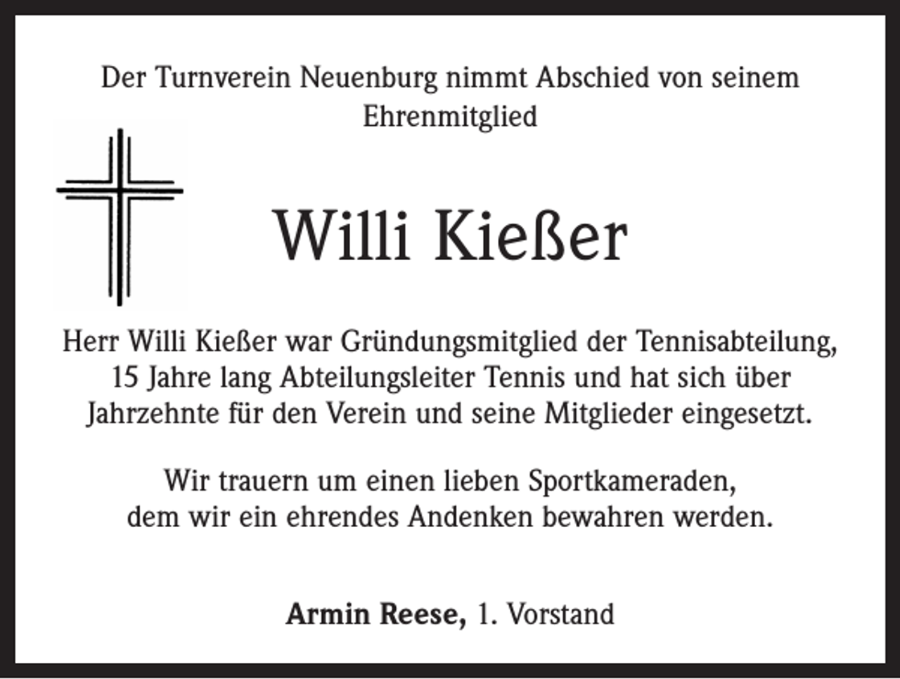<p>Der Turnverein Neuenburg nimmt Abschied von seinem<br />Ehrenmitglied</p><p>Willi Kießer<br />Herr Willi Kießer war Gründungsmitglied der Tennisabteilung,<br />15 Jahre lang Abteilungsleiter Tennis und hat sich über<br />Jahrzehnte für den Verein und seine Mitglieder eingesetzt.<br />Wir trauern um einen lieben Sportkameraden,<br />dem wir ein ehrendes Andenken bewahren werden.<br />Armin Reese, 1. Vorstand</p>