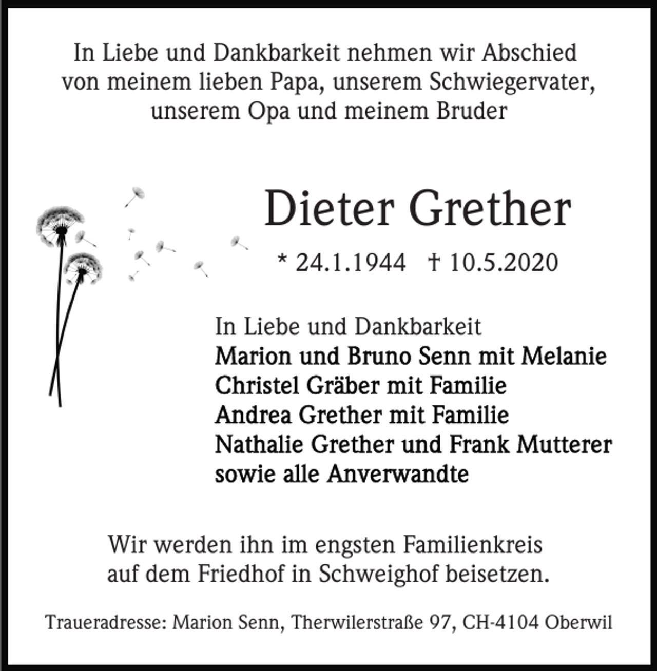 <p>In Liebe und Dankbarkeit nehmen wir Abschied<br />von meinem lieben Papa, unserem Schwiegervater,<br />unserem Opa und meinem Bruder</p><p>Dieter Grether<br />* 24.1.1944 † 10.5.2020<br />In Liebe und Dankbarkeit</p><p>Wir werden ihn im engsten Familienkreis<br />auf dem Friedhof in Schweighof beisetzen.<br />Traueradresse: Marion Senn, Therwilerstraße 97, CH-4104 Oberwil</p>