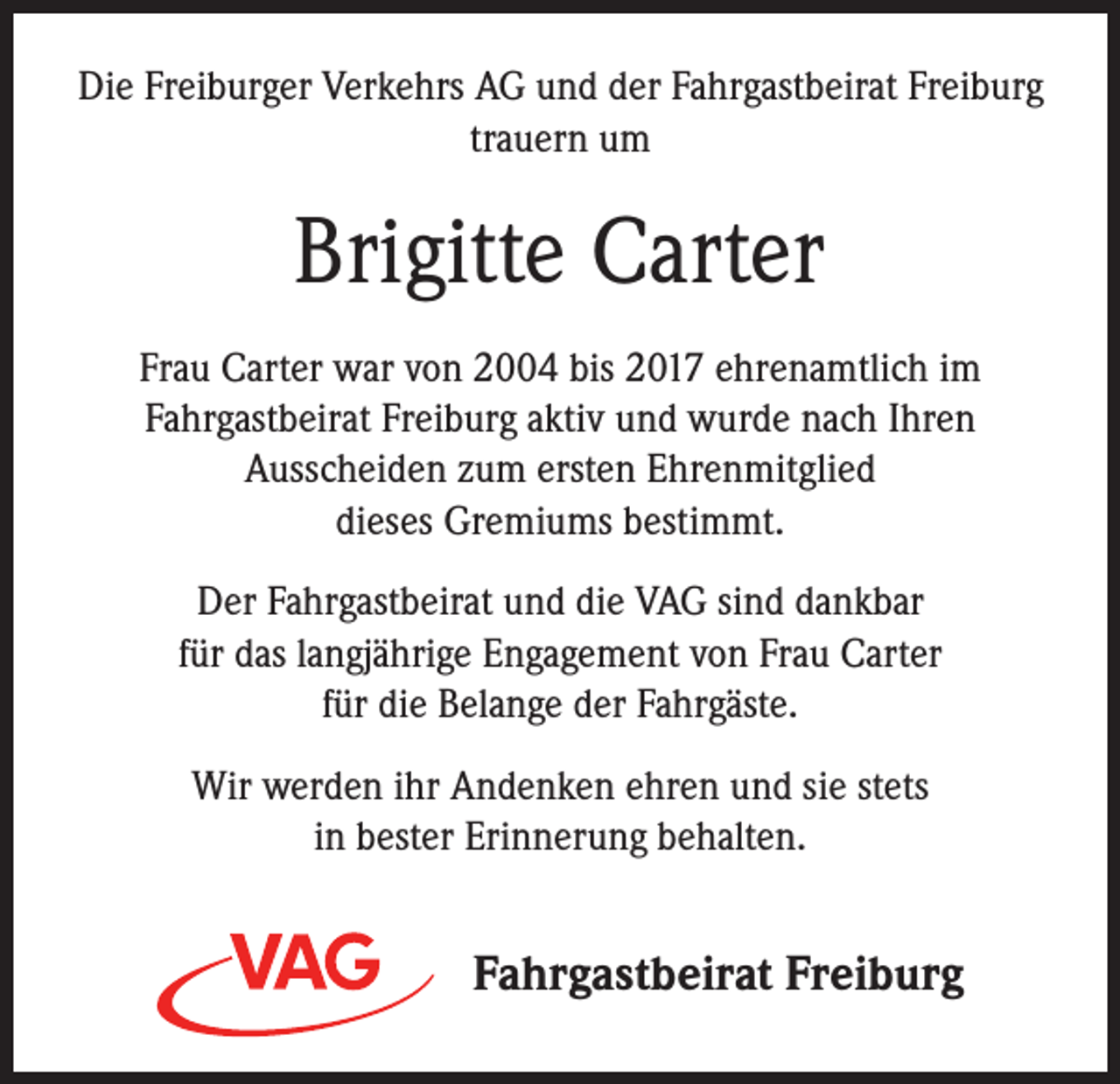 <p>Die Freiburger Verkehrs AG und der Fahrgastbeirat Freiburg<br />trauern um</p><p>Brigitte Carter<br />Frau Carter war von 2004 bis 2017 ehrenamtlich im<br />Fahrgastbeirat Freiburg aktiv und wurde nach Ihren<br />Ausscheiden zum ersten Ehrenmitglied<br />dieses Gremiums bestimmt.<br />Der Fahrgastbeirat und die VAG sind dankbar<br />für das langjährige Engagement von Frau Carter<br />für die Belange der Fahrgäste.<br />Wir werden ihr Andenken ehren und sie stets<br />in bester Erinnerung behalten.</p><p>Fahrgastbeirat Freiburg</p>