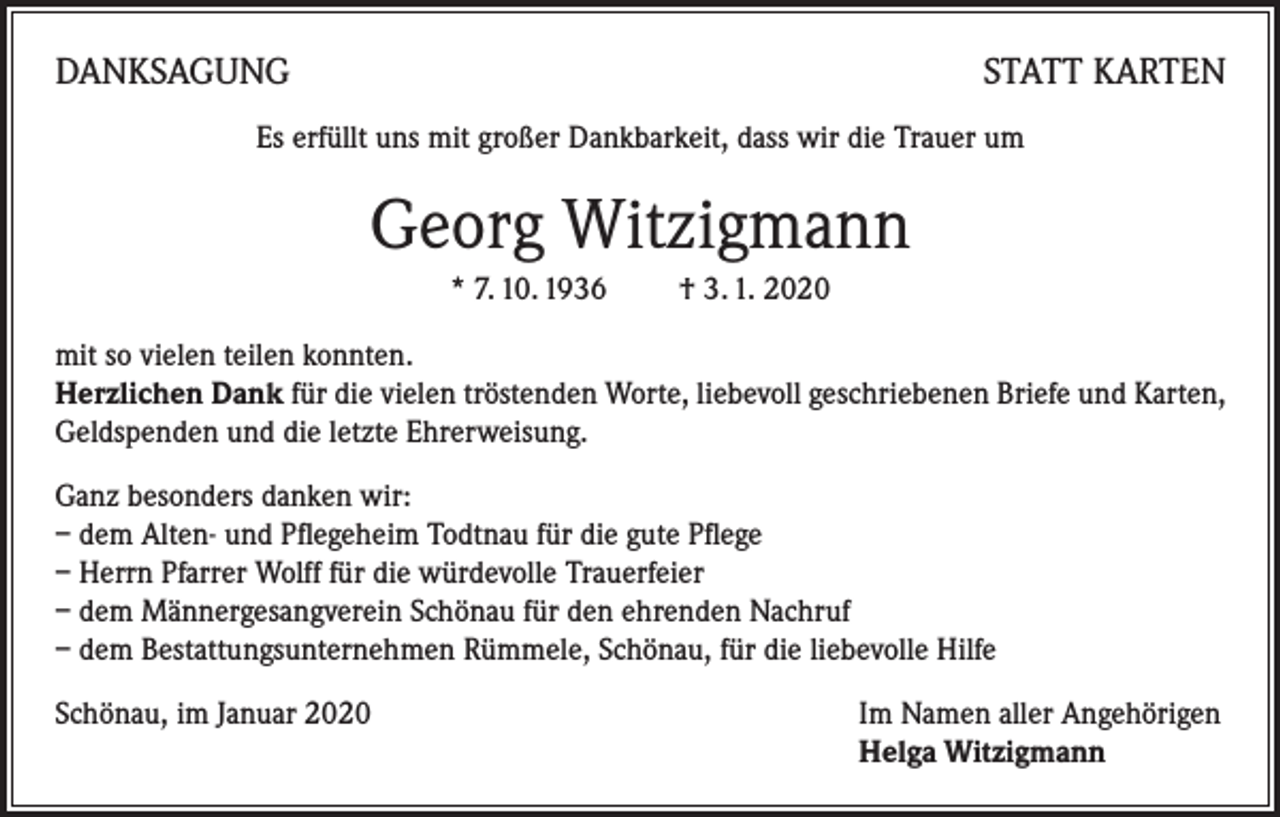 <p>DANKSAGUNG</p><p>STATT KARTEN</p><p>Es erfüllt uns mit großer Dankbarkeit, dass wir die Trauer um</p><p>Georg Witzigmann<br />* 7. 10. 1936 † 3. 1. 2020<br />mit so vielen teilen konnten.</p><p>Herzlichen Dank für die vielen tröstenden Worte, liebevoll geschriebenen Briefe und Karten,<br />Geldspenden und die letzte Ehrerweisung.<br />Ganz besonders danken wir:<br />– dem Alten- und Pflegeheim Todtnau für die gute Pflege<br />– Herrn Pfarrer Wolff für die würdevolle Trauerfeier<br />– dem Männergesangverein Schönau für den ehrenden Nachruf<br />– dem Bestattungsunternehmen Rümmele, Schönau, für die liebevolle Hilfe<br />Schönau, im Januar 2020 Im Namen aller Angehörigen<br />Helga Witzigmann</p>