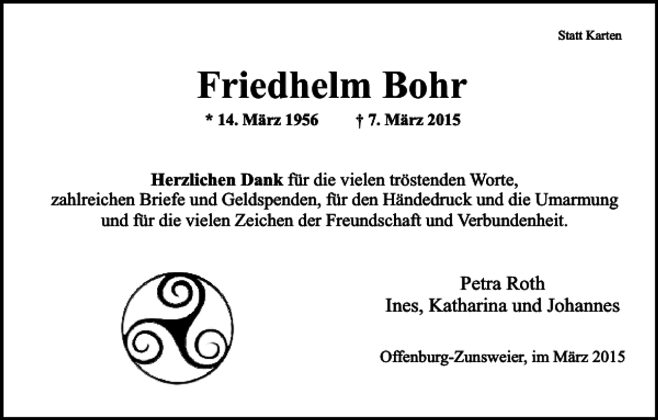 <p>Statt Karten</p><p>Friedhelm Bohr<br />* 14. März 1956</p><p>† 7. März 2015</p><p>Herzlichen Dank für die vielen tröstenden Worte,<br />zahlreichen Briefe und Geldspenden, für den Händedruck und die Umarmung<br />und für die vielen Zeichen der Freundschaft und Verbundenheit.</p><p>Petra Roth<br />Ines, Katharina und Johannes<br />Offenburg-Zunsweier, im März 2015</p>