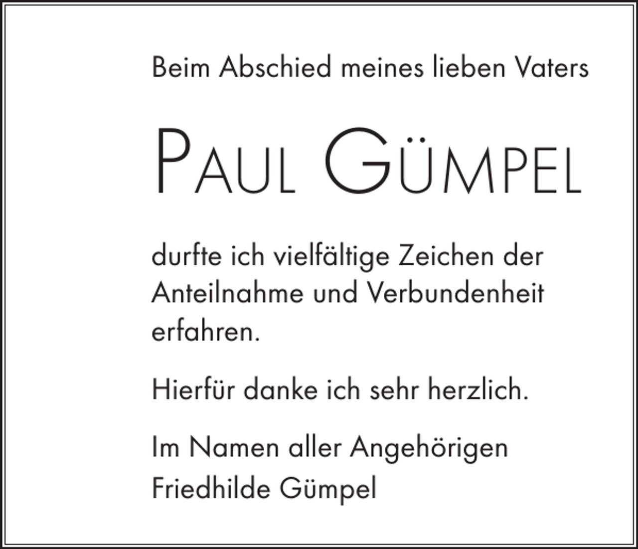 <p>Beim Abschied meines lieben Vaters</p><p>Paul Gümpel<br />durfte ich vielfältige Zeichen der<br />Anteilnahme und Verbundenheit<br />erfahren.<br />Hierfür danke ich sehr herzlich.<br />Im Namen aller Angehörigen<br />Friedhilde Gümpel</p>