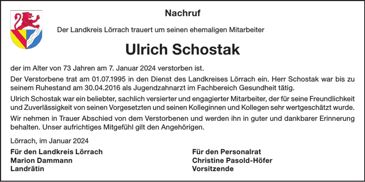 <p>Nachruf<br />Der Landkreis Lörrach trauert um seinen ehemaligen Mitarbeiter</p><p>Ulrich Schostak<br />der im Alter von 73 Jahren am 7. Januar 2024 verstorben ist.<br />Der Verstorbene trat am 01.07.1995 in den Dienst des Landkreises Lörrach ein. Herr Schostak war bis zu<br />seinem Ruhestand am 30.04.2016 als Jugendzahnarzt im Fachbereich Gesundheit tätig.<br />Ulrich Schostak war ein beliebter, sachlich versierter und engagierter Mitarbeiter, der für seine Freundlichkeit<br />und Zuverlässigkeit von seinen Vorgesetzten und seinen Kolleginnen und Kollegen sehr wertgeschätzt wurde.<br />Wir nehmen in Trauer Abschied von dem Verstorbenen und werden ihn in guter und dankbarer Erinnerung<br />behalten. Unser aufrichtiges Mitgefühl gilt den Angehörigen.<br />Lörrach, im Januar 2024<br />Für den Landkreis Lörrach<br />Für den Personalrat<br />Marion Dammann<br />Christine Pasold-Höfer<br />Landrätin Vorsitzende</p>
