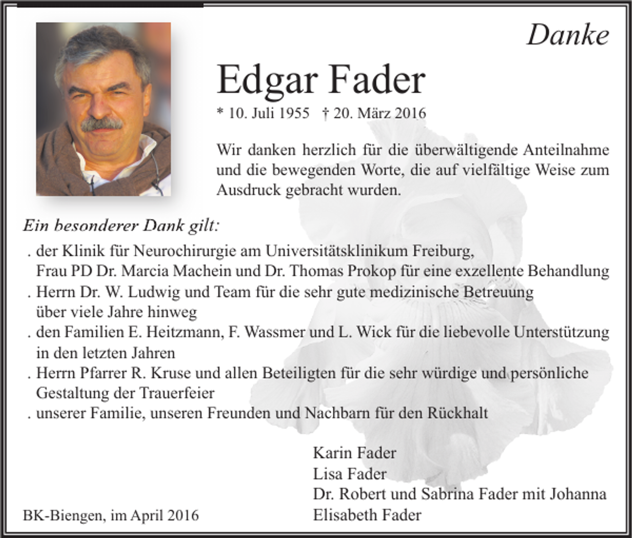 <p>Edgar Fader</p><p>Danke</p><p>* 10. Juli 1955 † 20. März 2016</p><p>Wir danken herzlich für die überwältigende Anteilnahme<br />und die bewegenden Worte, die auf vielfältige Weise zum<br />Ausdruck gebracht wurden.</p><p>Ein besonderer Dank gilt:<br />. der Klinik für Neurochirurgie am Universitätsklinikum Freiburg,<br />Frau PD Dr. Marcia Machein und Dr. Thomas Prokop für eine exzellente Behandlung<br />. Herrn Dr. W. Ludwig und Team für die sehr gute medizinische Betreuung<br />über viele Jahre hinweg<br />. den Familien E. Heitzmann, F. Wassmer und L. Wick für die liebevolle Unterstützung<br />in den letzten Jahren<br />. Herrn Pfarrer R. Kruse und allen Beteiligten für die sehr würdige und persönliche<br />Gestaltung der Trauerfeier<br />. unserer Familie, unseren Freunden und Nachbarn für den Rückhalt</p><p>BK-Biengen, im April 2016</p><p>Karin Fader<br />Lisa Fader<br />Dr. Robert und Sabrina Fader mit Johanna<br />Elisabeth Fader</p>
