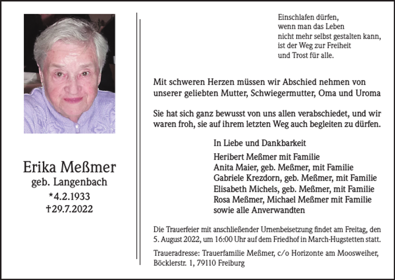<p>Einschlafen dürfen,<br />wenn man das Leben<br />nicht mehr selbst gestalten kann,<br />ist der Weg zur Freiheit<br />und Trost für alle.</p><p>Mit schweren Herzen müssen wir Abschied nehmen von<br />unserer geliebten Mutter, Schwiegermutter, Oma und Uroma<br />Sie hat sich ganz bewusst von uns allen verabschiedet, und wir<br />waren froh, sie auf ihrem letzten Weg auch begleiten zu dürfen.<br />In Liebe und Dankbarkeit</p><p>Erika Meßmer<br />geb. Langenbach<br />*4.2.1933<br />†29.7.2022</p><p>Heribert Meßmer mit Familie<br />Anita Maier, geb. Meßmer, mit Familie<br />Gabriele Krezdorn, geb. Meßmer, mit Familie<br />Elisabeth Michels, geb. Meßmer, mit Familie<br />Rosa Meßmer, Michael Meßmer mit Familie<br />sowie alle Anverwandten<br />Die Trauerfeier mit anschließender Urnenbeisetzung findet am Freitag, den<br />5. August 2022, um 16:00 Uhr auf dem Friedhof in March-Hugstetten statt.<br />Traueradresse: Trauerfamilie Meßmer, c/o Horizonte am Moosweiher,<br />Böcklerstr. 1, 79110 Freiburg</p>