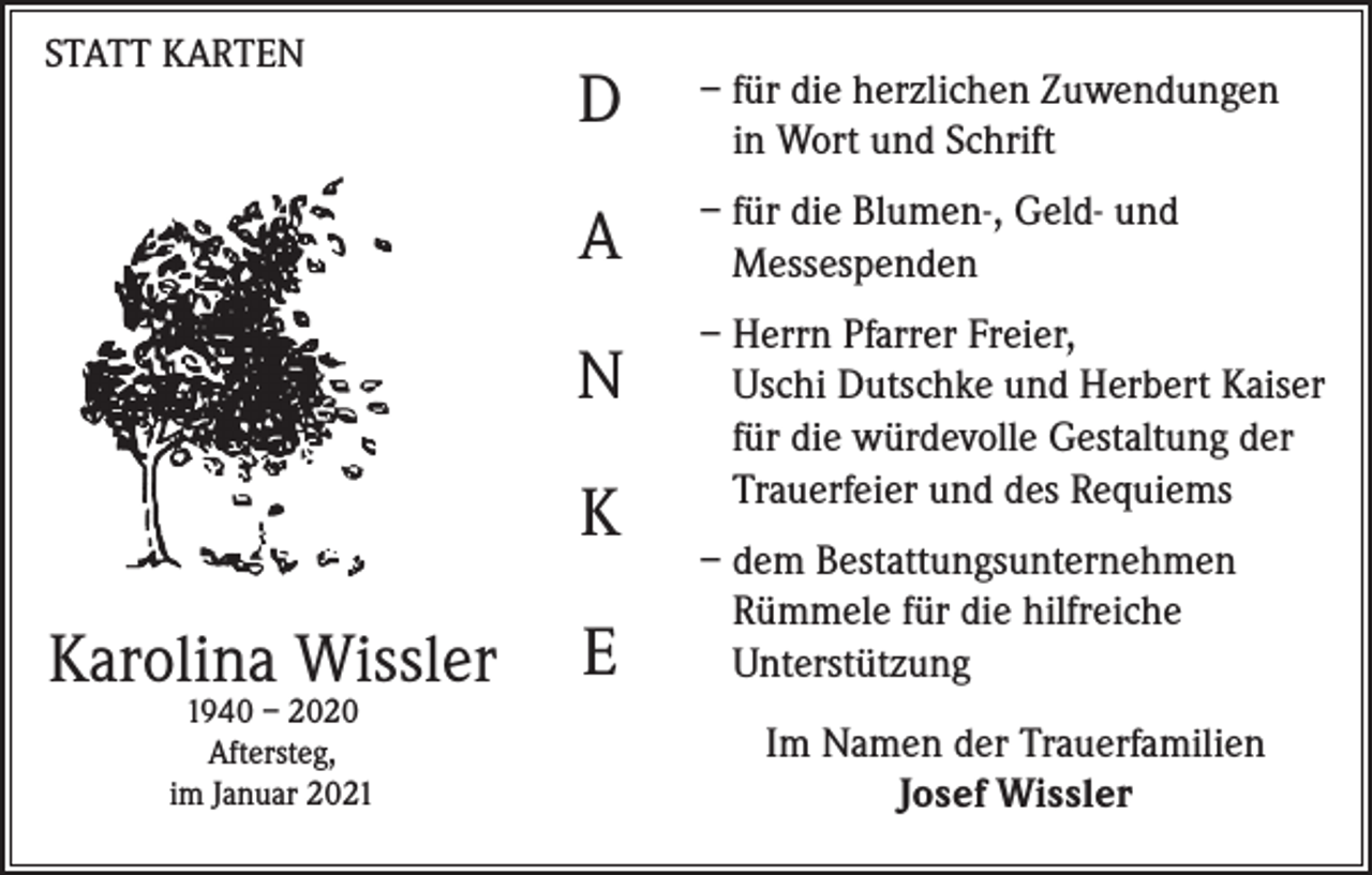 <p>STATT KARTEN</p><p>D</p><p>– für die herzlichen Zuwendungen<br />in Wort und Schrift</p><p>A</p><p>– für die Blumen-, Geld- und<br />Messespenden</p><p>N<br />K<br />Karolina Wissler<br />1940 – 2020<br />Aftersteg,<br />im Januar 2021</p><p>E</p><p>– Herrn Pfarrer Freier,<br />Uschi Dutschke und Herbert Kaiser<br />für die würdevolle Gestaltung der<br />Trauerfeier und des Requiems<br />– dem Bestattungsunternehmen<br />Rümmele für die hilfreiche<br />Unterstützung<br />Im Namen der Trauerfamilien<br />Josef Wissler</p>