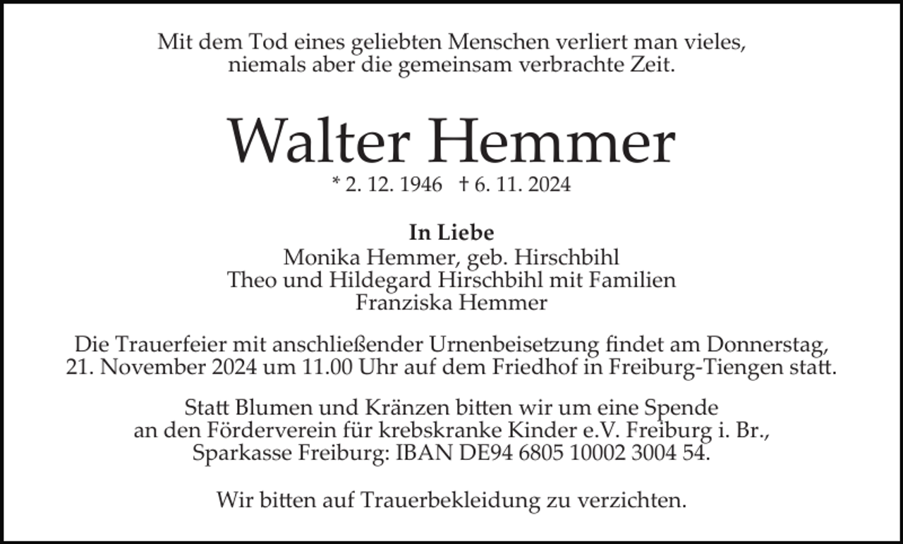 <p>Mit dem Tod eines geliebten Menschen verliert man vieles,<br />niemals aber die gemeinsam verbrachte Zeit.</p>
<p>Walter Hemmer<br />* 2. 12. 1946 † 6. 11. 2024</p>
<p>In Liebe<br />Monika Hemmer, geb. Hirschbihl<br />Theo und Hildegard Hirschbihl mit Familien<br />Franziska Hemmer<br />Die Trauerfeier mit anschließender Urnenbeisetzung ﬁndet am Donnerstag,<br />21. November 2024 um 11.00 Uhr auf dem Friedhof in Freiburg­Tiengen statt.<br />Statt Blumen und Kränzen bitten wir um eine Spende<br />an den Förderverein für krebskranke Kinder e.V. Freiburg i. Br.,<br />Sparkasse Freiburg: IBAN DE94 6805 10002 3004 54.<br />Wir bitten auf Trauerbekleidung zu verzichten.</p>