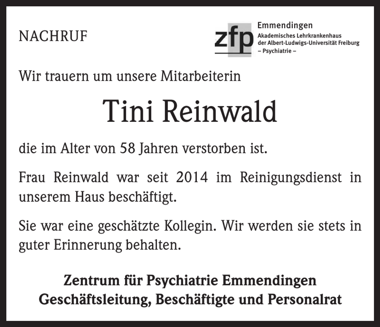 <p>Emmendingen</p><p>NACHRUF</p><p>Akademisches Lehrkrankenhaus<br />der Albert-Ludwigs-Universität Freiburg<br />– Psychiatrie –</p><p>Wir trauern um unsere Mitarbeiterin</p><p>Tini Reinwald<br />die im Alter von 58 Jahren verstorben ist.<br />Frau Reinwald war seit 2014 im Reinigungsdienst in<br />­unserem Haus beschäftigt.<br />Sie war eine geschätzte Kollegin. Wir werden sie stets in<br />guter Erinnerung behalten.<br />Zentrum für Psychiatrie Emmendingen<br />Geschäftsleitung, Beschäftigte und Personalrat</p>