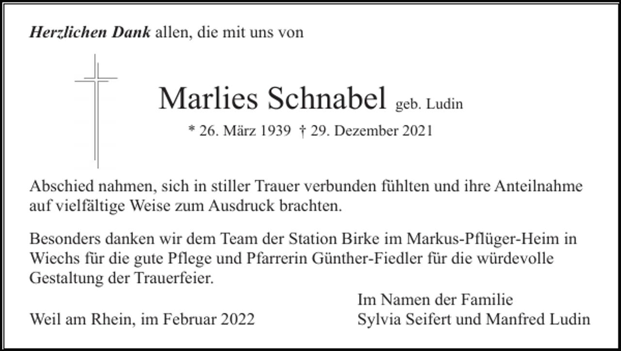 <p>Herzlichen Dank allen, die mit uns von</p><p>Marlies Schnabel geb. Ludin<br />* 26. März 1939 † 29. Dezember 2021</p><p>Abschied nahmen, sich in stiller Trauer verbunden fühlten und ihre Anteilnahme<br />auf vielfältige Weise zum Ausdruck brachten.<br />Besonders danken wir dem Team der Station Birke im Markus-Pflüger-Heim in<br />Wiechs für die gute Pflege und Pfarrerin Günther-Fiedler für die würdevolle<br />Gestaltung der Trauerfeier.<br />Im Namen der Familie<br />Weil am Rhein, im Februar 2022<br />Sylvia Seifert und Manfred Ludin</p>
