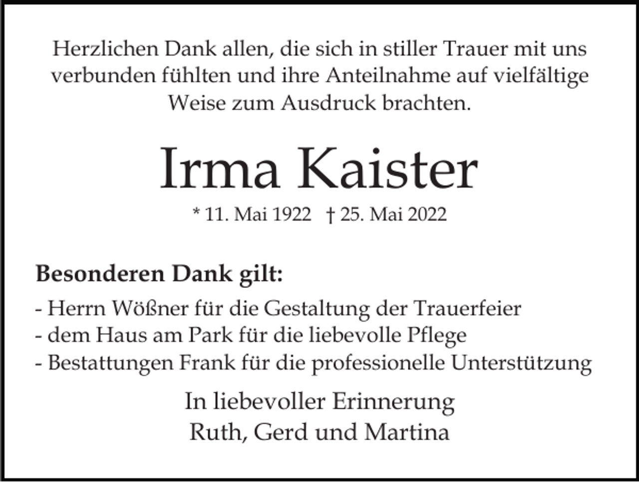 <p>Herzlichen Dank allen, die sich in stiller Trauer mit uns<br />verbunden fühlten und ihre Anteilnahme auf vielfältige<br />Weise zum Ausdruck brachten.</p><p>Irma Kaister<br />* 11. Mai 1922 † 25. Mai 2022</p><p>Besonderen Dank gilt:<br />- Herrn Wößner für die Gestaltung der Trauerfeier<br />- dem Haus am Park für die liebevolle Pflege<br />- Bestattungen Frank für die professionelle Unterstützung</p><p>In liebevoller Erinnerung<br />Ruth, Gerd und Martina</p>