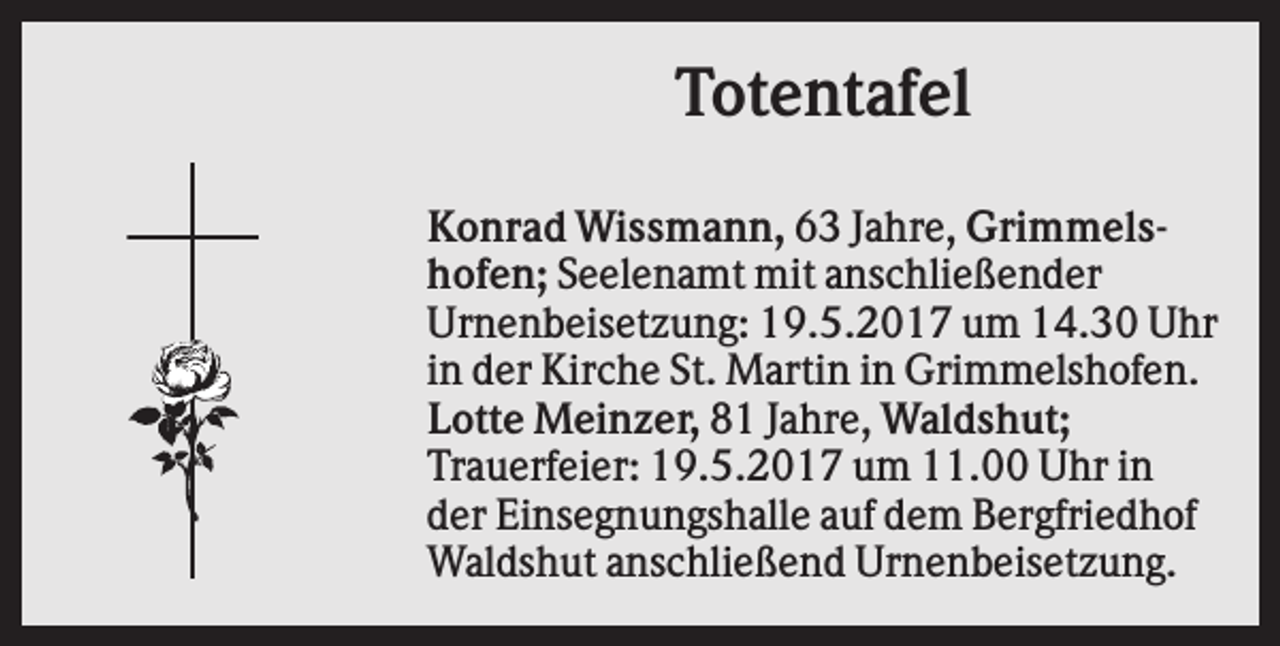 <p>Totentafel<br />Konrad Wissmann, 63 Jahre, Grimmelshofen; Seelenamt mit anschließender<br />Urnenbeisetzung: 19.5.2017 um 14.30 Uhr<br />in der Kirche St. Martin in Grimmelshofen.<br />Lotte Meinzer, 81 Jahre, Waldshut;<br />Trauerfeier: 19.5.2017 um 11.00 Uhr in<br />der Einsegnungshalle auf dem Bergfriedhof<br />Waldshut anschließend Urnenbeisetzung.</p>