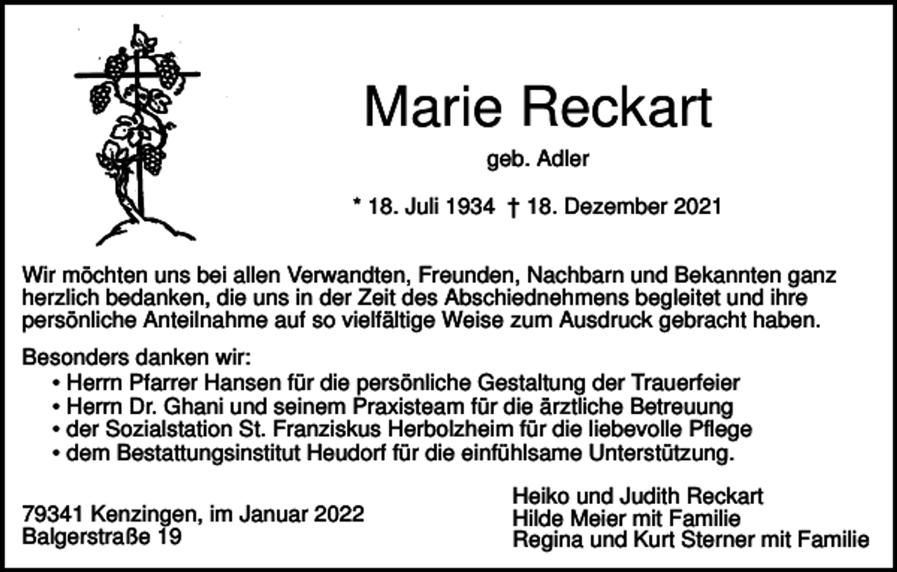 <p>Marie Reckart<br />geb. Adler<br />* 18. Juli 1934 † 18. Dezember 2021<br />Wir möchten uns bei allen Verwandten, Freunden, Nachbarn und Bekannten ganz<br />herzlich bedanken, die uns in der Zeit des Abschiednehmens begleitet und ihre<br />persönliche Anteilnahme auf so vielfältige Weise zum Ausdruck gebracht haben.<br />Besonders danken wir:<br />• Herrn Pfarrer Hansen für die persönliche Gestaltung der Trauerfeier<br />• Herrn Dr. Ghani und seinem Praxisteam für die ärztliche Betreuung<br />• der Sozialstation St. Franziskus Herbolzheim für die liebevolle Pflege<br />• dem Bestattungsinstitut Heudorf für die einfühlsame Unterstützung.<br />79341 Kenzingen, im Januar 2022<br />Balgerstraße 19</p><p>Heiko und Judith Reckart<br />Hilde Meier mit Familie<br />Regina und Kurt Sterner mit Familie</p>