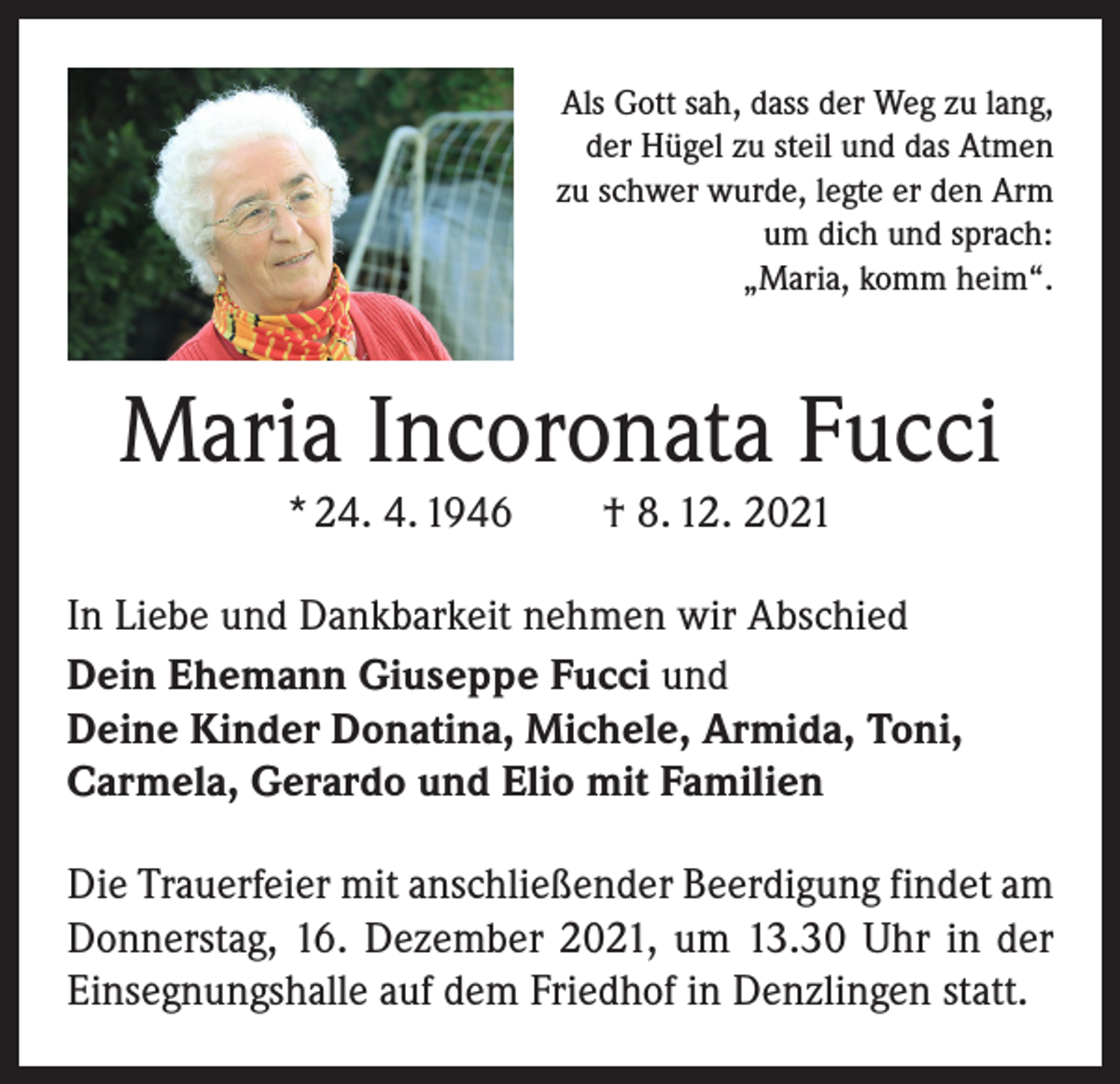 <p>Als Gott sah, dass der Weg zu lang,<br />der Hügel zu steil und das Atmen<br />zu schwer wurde, legte er den Arm<br />um dich und sprach:<br />„Maria, komm heim“.</p><p>Maria Incoronata Fucci<br />* 24. 4. 1946 † 8. 12. 2021<br />In Liebe und Dankbarkeit nehmen wir Abschied<br />Dein Ehemann Giuseppe Fucci und<br />Deine Kinder Donatina, Michele, Armida, Toni,<br />Carmela, Gerardo und Elio mit Familien<br />Die Trauerfeier mit anschließender Beerdigung findet am<br />Donnerstag, 16. Dezember 2021, um 13.30 Uhr in der<br />Einsegnungshalle auf dem Friedhof in Denzlingen statt.</p>