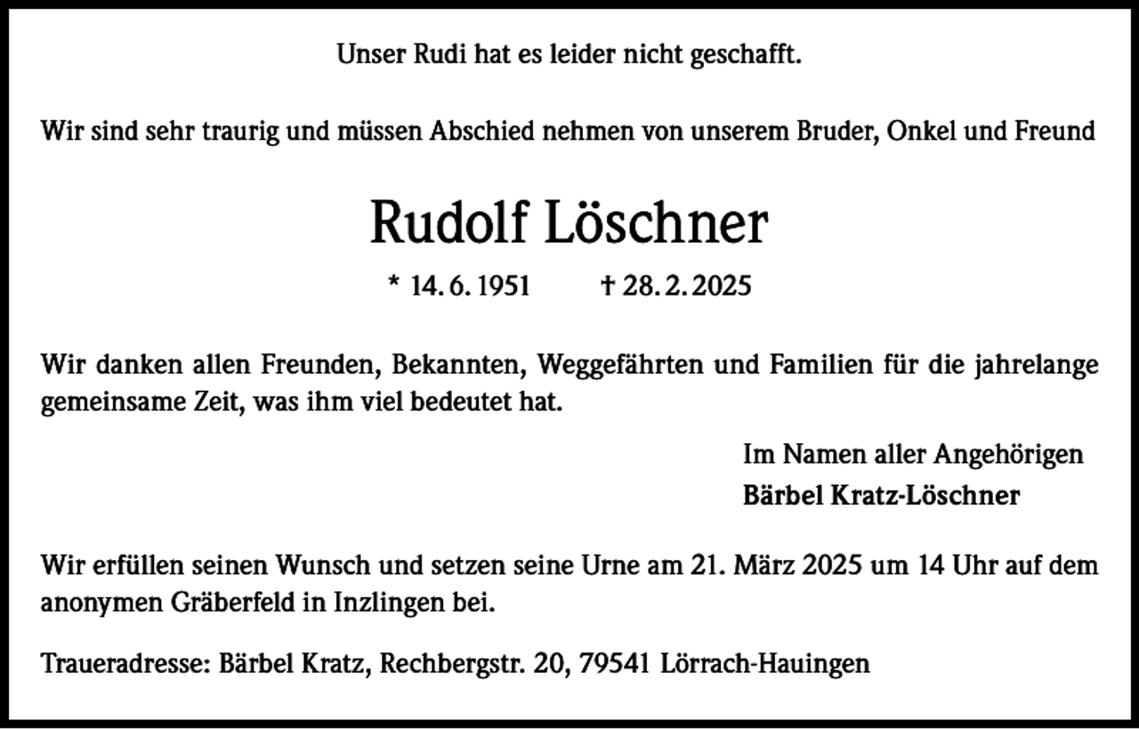 <p>Unser Rudi hat es leider nicht geschafft.<br />Wir sind sehr traurig und müssen Abschied nehmen von unserem Bruder, Onkel und Freund</p><p>Rudolf Löschner<br />* 14. 6. 1951</p><p>† 28. 2. 2025</p><p>Wir danken allen Freunden, Bekannten, Weggefährten und Familien für die jahrelange<br />gemeinsame Zeit, was ihm viel bedeutet hat.<br />Im Namen aller Angehörigen<br />Bärbel Kratz-Löschner<br />Wir erfüllen seinen Wunsch und setzen seine Urne am 21. März 2025 um 14 Uhr auf dem<br />anonymen Gräberfeld in Inzlingen bei.<br />Traueradresse: Bärbel Kratz, Rechbergstr. 20, 79541 Lörrach-Hauingen</p>