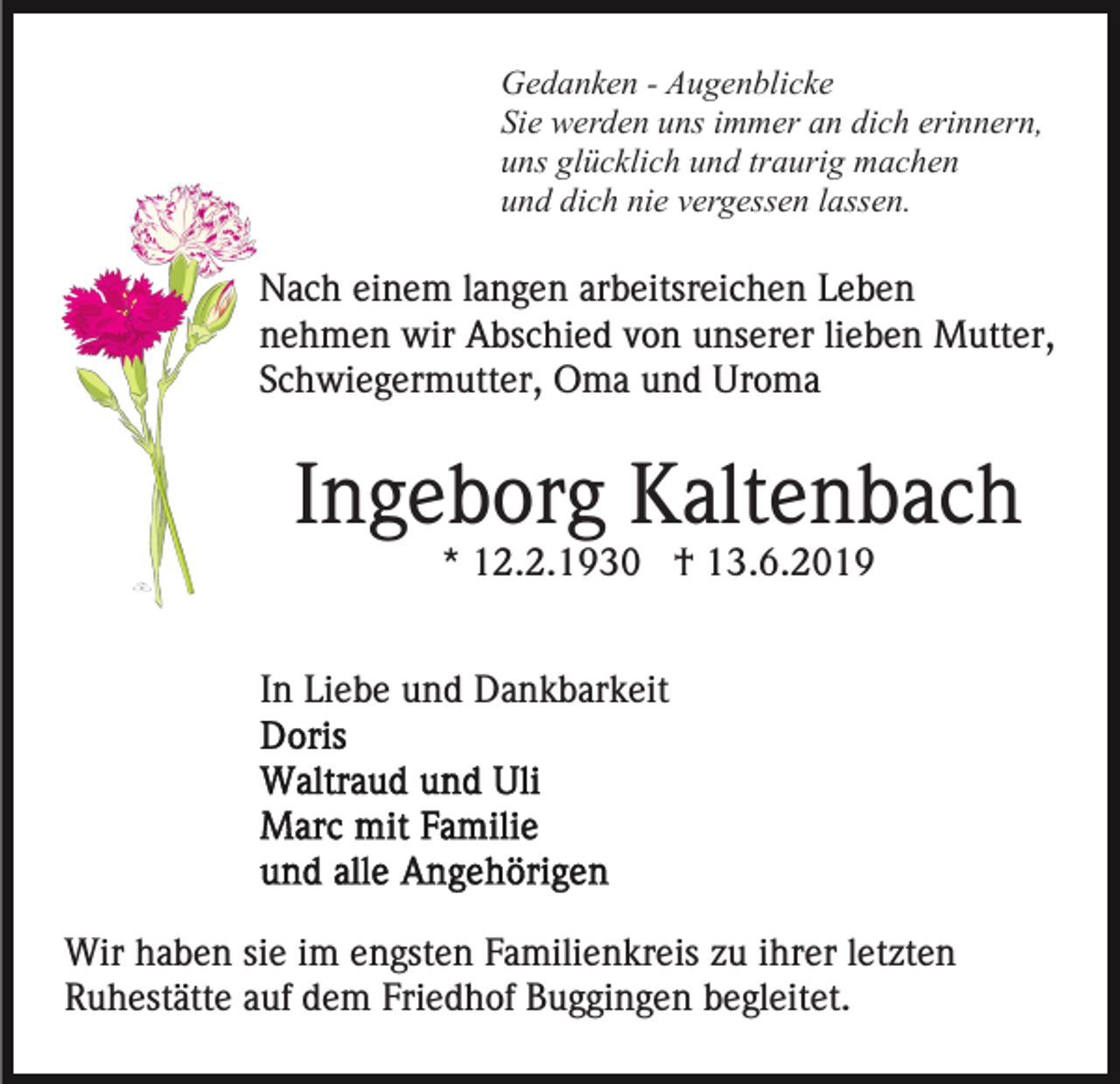 <p>Gedanken - Augenblicke<br />Sie werden uns immer an dich erinnern,<br />uns glücklich und traurig machen<br />und dich nie vergessen lassen.</p><p>Nach einem langen arbeitsreichen Leben<br />nehmen wir Abschied von unserer lieben Mutter,<br />Schwiegermutter, Oma und Uroma</p><p>Ingeborg Kaltenbach<br />* 12.2.1930 † 13.6.2019<br />In Liebe und Dankbarkeit</p><p>Wir haben sie im engsten Familienkreis zu ihrer letzten<br />Ruhestätte auf dem Friedhof Buggingen begleitet.</p>