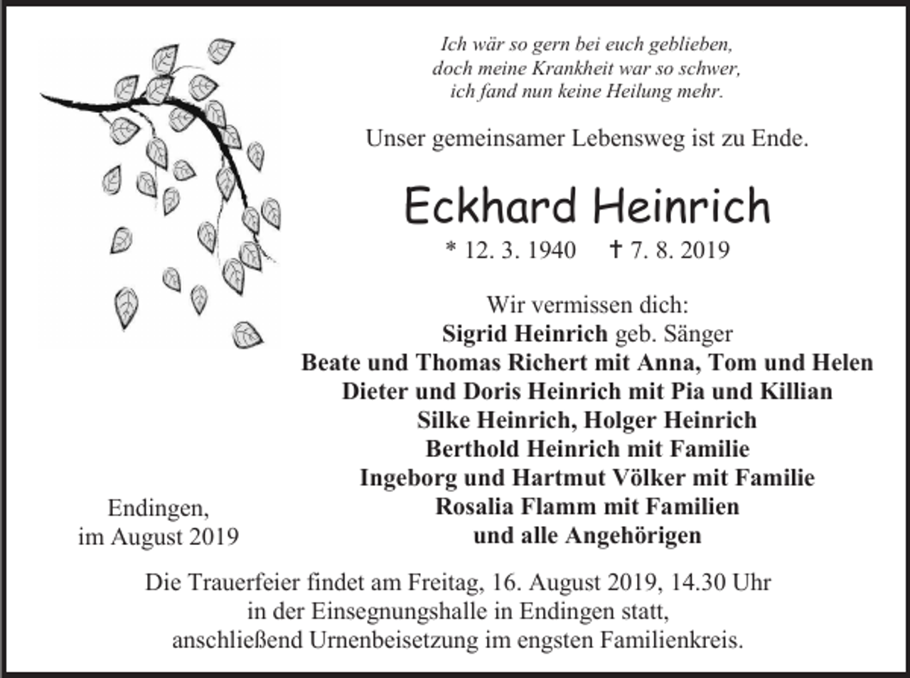 <p>Ich wär so gern bei euch geblieben,<br />doch meine Krankheit war so schwer,<br />ich fand nun keine Heilung mehr.</p><p>Unser gemeinsamer Lebensweg ist zu Ende.</p><p>Eckhard Heinrich<br />* 12. 3. 1940</p><p>Endingen,<br />im August 2019</p><p> 7. 8. 2019</p><p>Wir vermissen dich:<br />Sigrid Heinrich geb. Sänger<br />Beate und Thomas Richert mit Anna, Tom und Helen<br />Dieter und Doris Heinrich mit Pia und Killian<br />Silke Heinrich, Holger Heinrich<br />Berthold Heinrich mit Familie<br />Ingeborg und Hartmut Völker mit Familie<br />Rosalia Flamm mit Familien<br />und alle Angehörigen</p><p>Die Trauerfeier findet am Freitag, 16. August 2019, 14.30 Uhr<br />in der Einsegnungshalle in Endingen statt,<br />anschließend Urnenbeisetzung im engsten Familienkreis.</p>