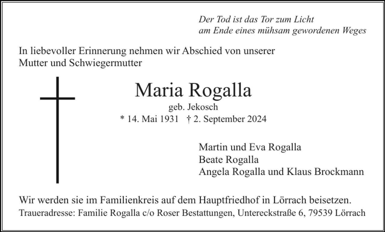 <p>Der Tod ist das Tor zum Licht<br />am Ende eines mühsam gewordenen Weges</p><p>In liebevoller Erinnerung nehmen wir Abschied von unserer<br />Mutter und Schwiegermutter</p><p>Maria Rogalla<br />geb. Jekosch<br />* 14. Mai 1931 † 2. September 2024</p><p>Martin und Eva Rogalla<br />Beate Rogalla<br />Angela Rogalla und Klaus Brockmann<br />Wir werden sie im Familienkreis auf dem Hauptfriedhof in Lörrach beisetzen.<br />Traueradresse: Familie Rogalla c/o Roser Bestattungen, Untereckstraße 6, 79539 Lörrach</p>