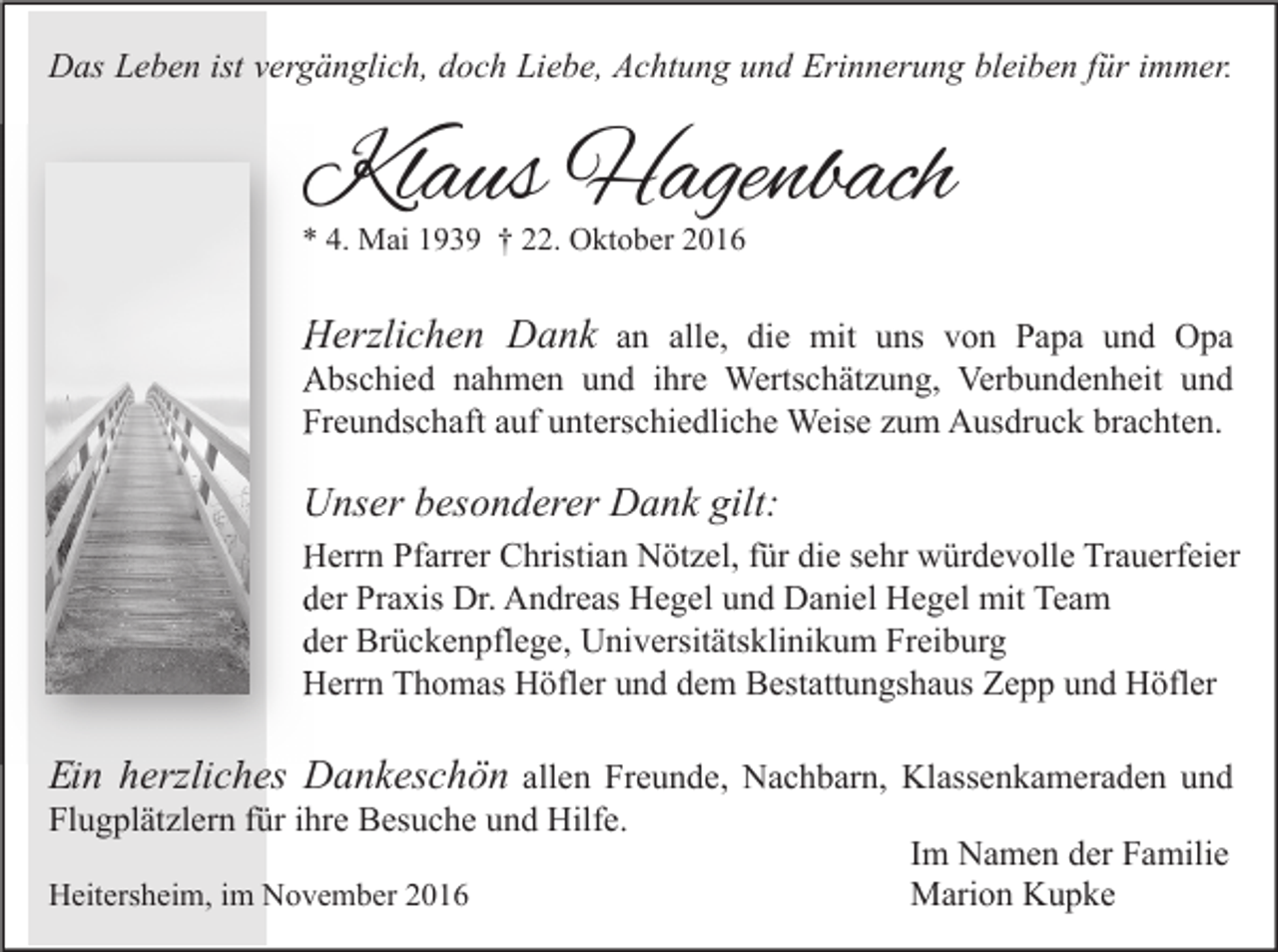 <p>Das Leben ist vergänglich, doch Liebe, Achtung und Erinnerung bleiben für immer.</p><p>Klaus Hagenbach<br />* 4. Mai 1939 † 22. Oktober 2016</p><p>Herzlichen Dank an alle, die mit uns von Papa und Opa<br />Abschied nahmen und ihre Wertschätzung, Verbundenheit und<br />Freundschaft auf unterschiedliche Weise zum Ausdruck brachten.</p><p>Unser besonderer Dank gilt:<br />Herrn Pfarrer Christian Nötzel, für die sehr würdevolle Trauerfeier<br />der Praxis Dr. Andreas Hegel und Daniel Hegel mit Team<br />der Brückenpflege, Universitätsklinikum Freiburg<br />Herrn Thomas Höfler und dem Bestattungshaus Zepp und Höfler</p><p>Ein<br />E<br />in herzliches Dankeschön allen Freunde, Nachbarn, Klassenkameraden und<br />Flugplätzlern für ihre Besuche und Hilfe.<br />Im Namen der Familie<br />Heitersheim, im November 2016<br />Marion Kupke</p>