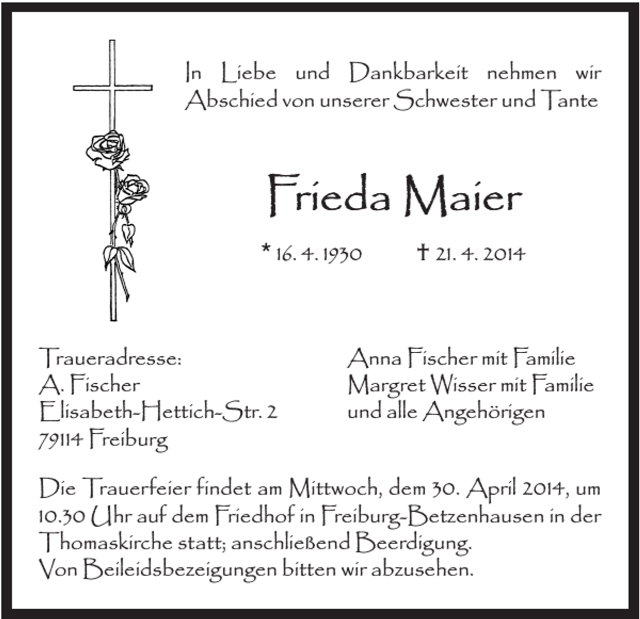<p>In Liebe und Dankbarkeit nehmen wir<br />Abschied von unserer Schwester und Tante</p><p>Frieda Maier<br />* 16. 4. 1930</p><p>Traueradresse:<br />A. Fischer<br />Elisabeth-Hettich-Str. 2<br />79114 Freiburg</p><p>† 21. 4. 2014</p><p>Anna Fischer mit Familie<br />Margret Wisser mit Familie<br />und alle Angehörigen</p><p>Die Trauerfeier findet am Mittwoch, dem 30. April 2014, um<br />10.30 Uhr auf dem Friedhof in Freiburg-Betzenhausen in der<br />Thomaskirche statt; anschließend Beerdigung.<br />Von Beileidsbezeigungen bitten wir abzusehen.</p>