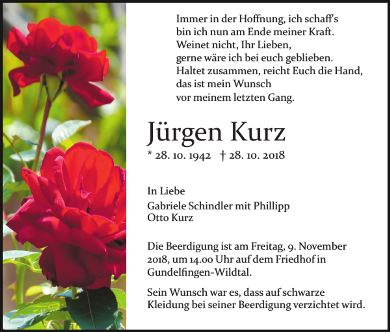 <p>Immer in der Hoﬀnung, ich schaﬀ's<br />bin ich nun am Ende meiner Kraft.<br />Weinet nicht, Ihr Lieben,<br />gerne wäre ich bei euch geblieben.<br />Haltet zusammen, reicht Euch die Hand,<br />das ist mein Wunsch<br />vor meinem letzten Gang.</p><p>Jürgen Kurz<br />* 28. 10. 1942 † 28. 10. 2018<br />In Liebe<br />Gabriele Schindler mit Phillipp<br />Otto Kurz<br />Die Beerdigung ist am Freitag, 9. November<br />2018, um 14.00 Uhr auf dem Friedhof in<br />Gundelﬁngen­Wildtal.<br />Sein Wunsch war es, dass auf schwarze<br />Kleidung bei seiner Beerdigung verzichtet wird.</p>