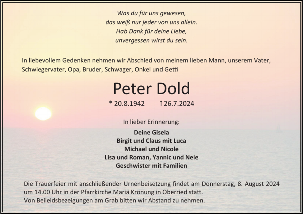 <p>Was du für uns gewesen,<br />das weiß nur jeder von uns allein.<br />Hab Dank für deine Liebe,<br />unvergessen wirst du sein.<br />In liebevollem Gedenken nehmen wir Abschied von meinem lieben Mann, unserem Vater,<br />Schwiegervater, Opa, Bruder, Schwager, Onkel und Getti</p><p>Peter Dold<br />* 20.8.1942</p><p>ꝉ 26.7.2024</p><p>In lieber Erinnerung:<br />Deine Gisela<br />Birgit und Claus mit Luca<br />Michael und Nicole<br />Lisa und Roman, Yannic und Nele<br />Geschwister mit Familien<br />Die Trauerfeier mit anschließender Urnenbeisetzung findet am Donnerstag, 8. August 2024<br />um 14.00 Uhr in der Pfarrkirche Mariä Krönung in Oberried statt.<br />Von Beileidsbezeigungen am Grab bitten wir Abstand zu nehmen.</p>