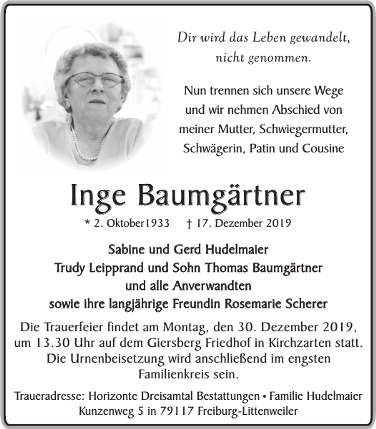 <p>Dir wird das Leben gewandelt,<br />nicht genommen.<br />Nun trennen sich unsere Wege<br />und wir nehmen Abschied von<br />meiner Mutter, Schwiegermutter,<br />Schwägerin, Patin und Cousine</p><p>Inge Baumgärtner<br />* 2. Oktober1933</p><p>† 17. Dezember 2019</p><p>Sabine und Gerd Hudelmaier<br />Trudy Leipprand und Sohn Thomas Baumgärtner<br />und alle Anverwandten<br />sowie ihre langjährige Freundin Rosemarie Scherer<br />Die Trauerfeier findet am Montag, den 30. Dezember 2019,<br />um 13.30 Uhr auf dem Giersberg Friedhof in Kirchzarten statt.<br />Die Urnenbeisetzung wird anschließend im engsten<br />Familienkreis sein.<br />Traueradresse: Horizonte Dreisamtal Bestattungen • Familie Hudelmaier<br />Kunzenweg 5 in 79117 Freiburg-Littenweiler</p>