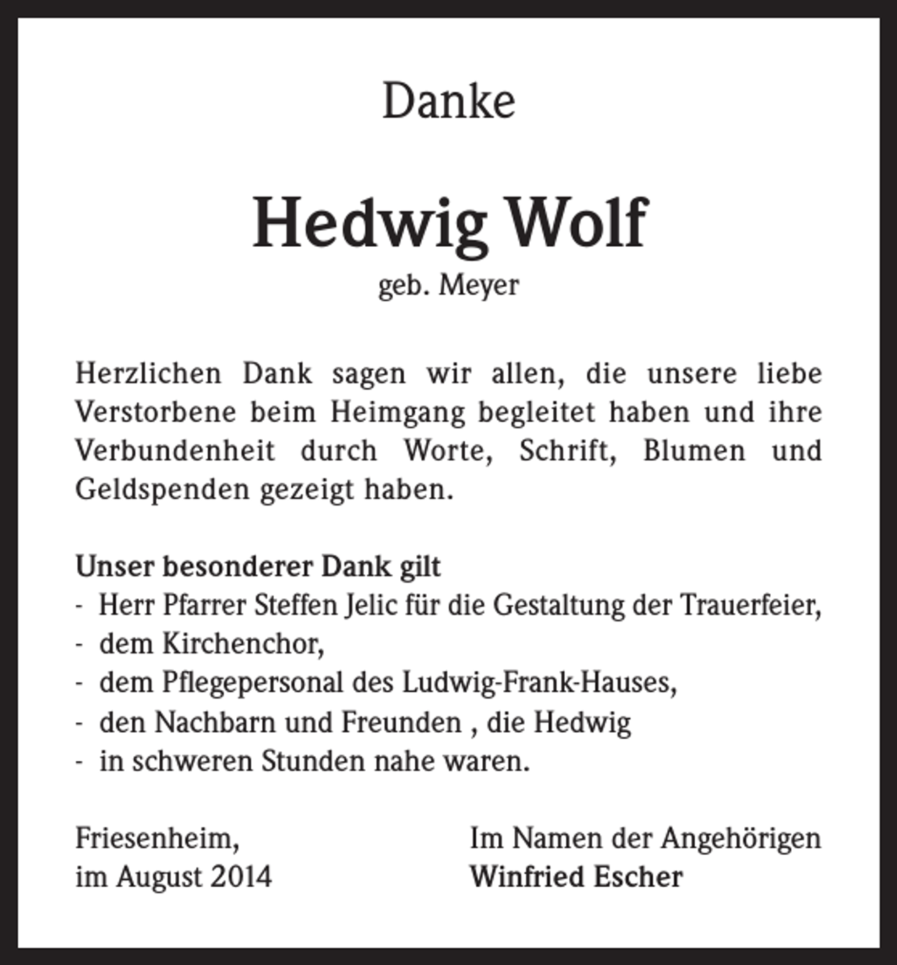 <p>Danke</p><p>Hedwig Wolf<br />geb. Meyer<br />Herzlichen Dank sagen wir allen, die unsere liebe<br />Verstorbene beim Heimgang begleitet haben und ihre<br />Verbundenheit durch Worte, Schrift, Blumen und<br />Geldspenden gezeigt haben.<br />Unser besonderer Dank gilt<br />- H<br />err Pfarrer Steffen Jelic für die Gestaltung der Trauerfeier,<br />- d em Kirchenchor,<br />- d em Pflegepersonal des Ludwig-Frank-Hauses,<br />- d en Nachbarn und Freunden , die Hedwig<br />- in schweren Stunden nahe waren.<br />Friesenheim,<br />im August 2014</p><p>Im Namen der Angehörigen<br />Winfried Escher</p>