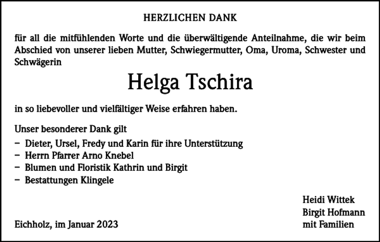 <p>HERZLICHEN DANK<br />für all die mitfühlenden Worte und die überwältigende Anteilnahme, die wir beim<br />­A bschied von unserer lieben Mutter, Schwiegermutter, Oma, Uroma, Schwester und<br />Schwägerin</p><p>Helga Tschira</p><p>in so liebevoller und vielfältiger Weise erfahren haben.<br />Unser besonderer Dank gilt<br />– Dieter, Ursel, Fredy und Karin für ihre Unterstützung<br />– Herrn Pfarrer Arno Knebel<br />– Blumen und Floristik Kathrin und Birgit<br />– Bestattungen Klingele</p><p>Eichholz, im Januar 2023</p><p>Heidi Wittek<br />Birgit Hofmann<br />mit Familien</p>