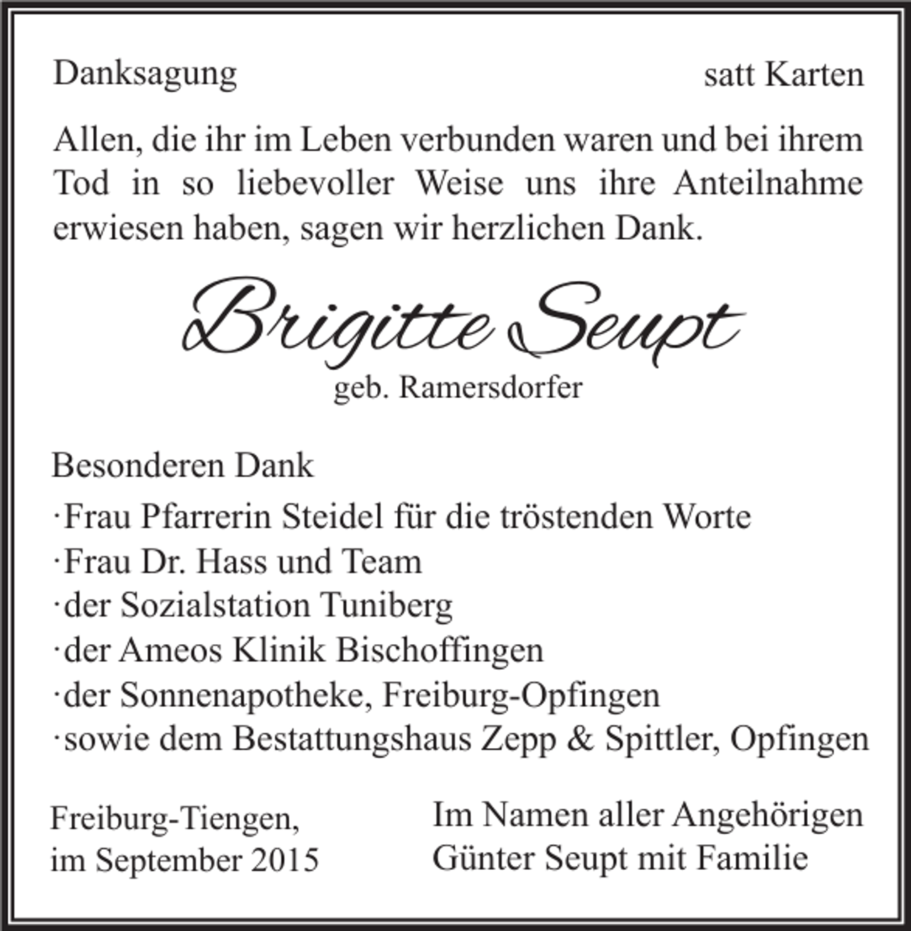 <p>Danksagung</p><p>satt Karten</p><p>Allen, die ihr im Leben verbunden waren und bei ihrem<br />Tod in so liebevoller Weise uns ihre Anteilnahme<br />erwiesen haben, sagen wir herzlichen Dank.</p><p>Brigitte Seupt<br />geb. Ramersdorfer</p><p>Besonderen Dank<br />·Frau Pfarrerin Steidel für die tröstenden Worte<br />·Frau Dr. Hass und Team<br />·der Sozialstation Tuniberg<br />·der Ameos Klinik Bischoffingen<br />·der Sonnenapotheke, Freiburg-Opfingen<br />·sowie dem Bestattungshaus Zepp &amp; Spittler, Opfingen<br />Freiburg-Tiengen,<br />im September 2015</p><p>Im Namen aller Angehörigen<br />Günter Seupt mit Familie</p>