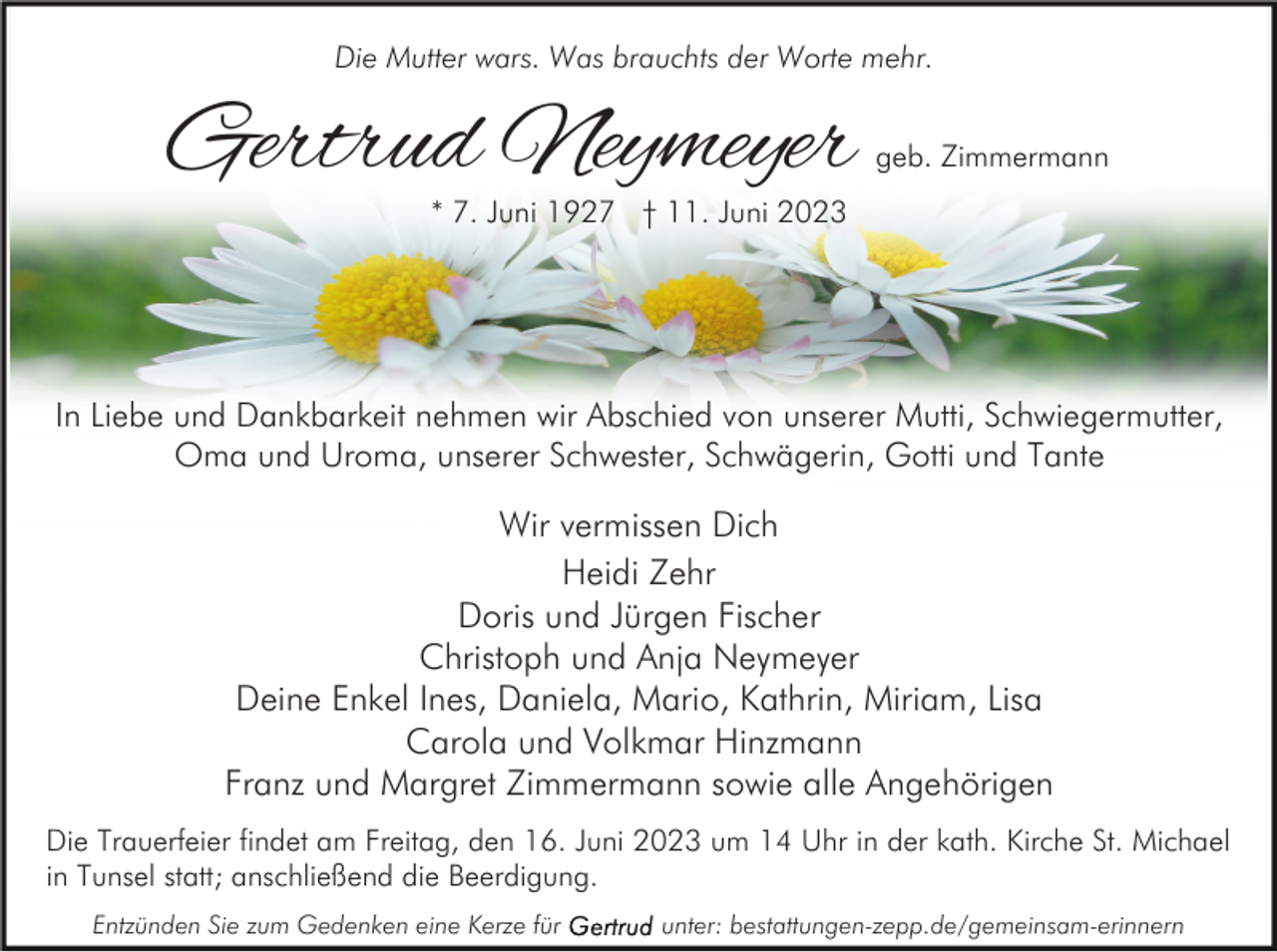 <p>Die Mutter wars. Was brauchts der Worte mehr.</p><p>Gertrud Neymeyer</p><p>geb. Zimmermann</p><p>* 7. Juni 1927 † 11. Juni 2023</p><p>In Liebe und Dankbarkeit nehmen wir Abschied von unserer Mutti, Schwiegermutter,<br />Oma und Uroma, unserer Schwester, Schwägerin, Gotti und Tante</p><p>Wir vermissen Dich<br />Heidi Zehr<br />Doris und Jürgen Fischer<br />Christoph und Anja Neymeyer<br />Deine Enkel Ines, Daniela, Mario, Kathrin, Miriam, Lisa<br />Carola und Volkmar Hinzmann<br />Franz und Margret Zimmermann sowie alle Angehörigen<br />Die Trauerfeier findet am Freitag, den 16. Juni 2023 um 14 Uhr in der kath. Kirche St. Michael<br />in Tunsel statt; anschließend die Beerdigung.<br />Entzünden Sie zum Gedenken eine Kerze für</p><p>unter: bestattungen-zepp.de/gemeinsam-erinnern</p>