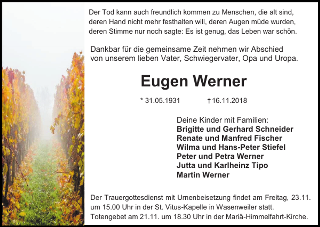 <p>Der Tod kann auch freundlich kommen u Menschen, die alt sind,<br />deren Hand nicht mehr festhalten will, deren Augen müde wurden,<br />deren Stimme nur noch sagte: Es ist genug, das Leben war schön.</p><p>Dankbar für die gemeinsame Zeit nehmen wir Abschied<br />von unserem lieben Vater, Schwiegervater, Opa und Uropa.</p><p>Eugen Werner<br />* 31.05.1931</p><p>† 16.11.2018</p><p>Deine Kinder mit Familien:<br />Brigitte und Gerhard Schneider<br />Renate und Manfred Fischer<br />Wilma und Hans-Peter Stiefel<br />Peter und Petra Werner<br />Jutta und Karlheinz Tipo<br />Martin Werner<br />Der Trauergottesdienst mit Urnenbeiset ung findet am Freitag, 23.11.<br />um 15.00 Uhr in der St. Vitus-Kapelle in Wasenweiler statt.<br />Totengebet am 21.11. um 18.30 Uhr in der Mariä-Himmelfahrt-Kirche.</p>