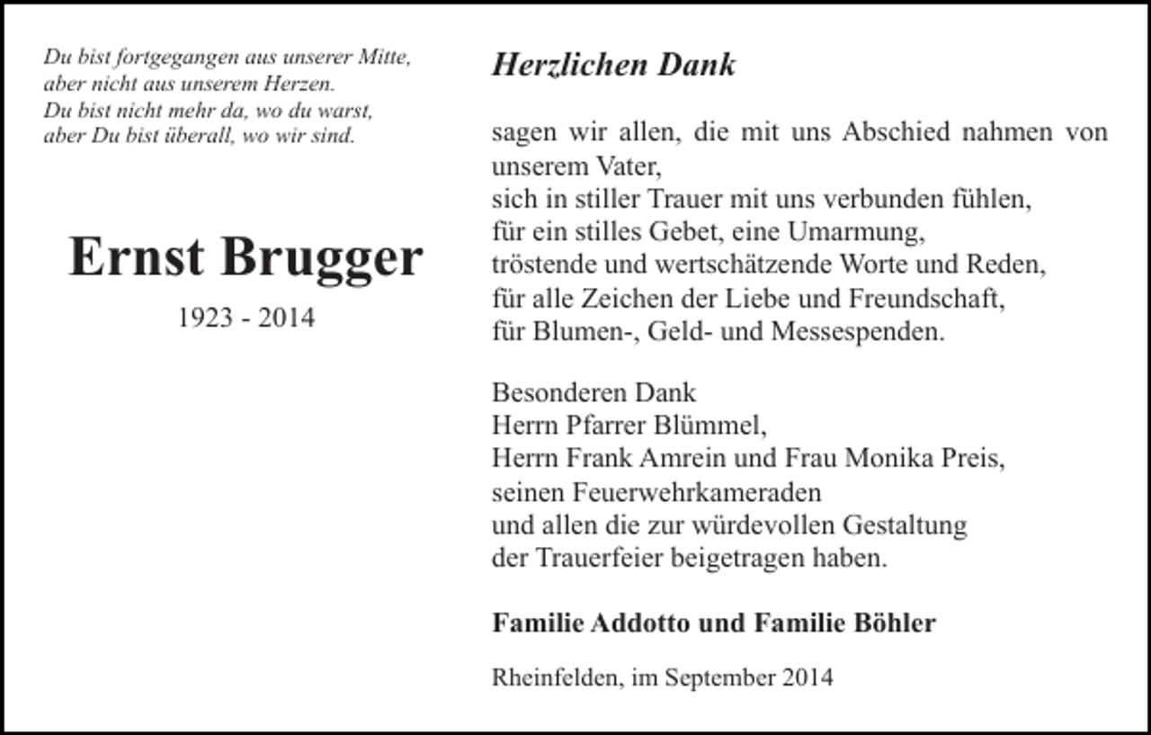 <p>Du bist fortgegangen aus unserer Mitte,<br />aber nicht aus unserem Herzen.<br />Du bist nicht mehr da, wo du warst,<br />aber Du bist überall, wo wir sind.</p><p>Ernst Brugger<br />1923 - 2014</p><p>Herzlichen Dank<br />sagen wir allen, die mit uns Abschied nahmen von<br />unserem Vater,<br />sich in stiller Trauer mit uns verbunden fühlen,<br />für ein stilles Gebet, eine Umarmung,<br />tröstende und wertschätzende Worte und Reden,<br />für alle Zeichen der Liebe und Freundschaft,<br />für Blumen-, Geld- und Messespenden.<br />Besonderen Dank<br />Herrn Pfarrer Blümmel,<br />Herrn Frank Amrein und Frau Monika Preis,<br />seinen Feuerwehrkameraden<br />und allen die zur würdevollen Gestaltung<br />der Trauerfeier beigetragen haben.<br />Familie Addotto und Familie Böhler<br />Rheinfelden, im September 2014</p>