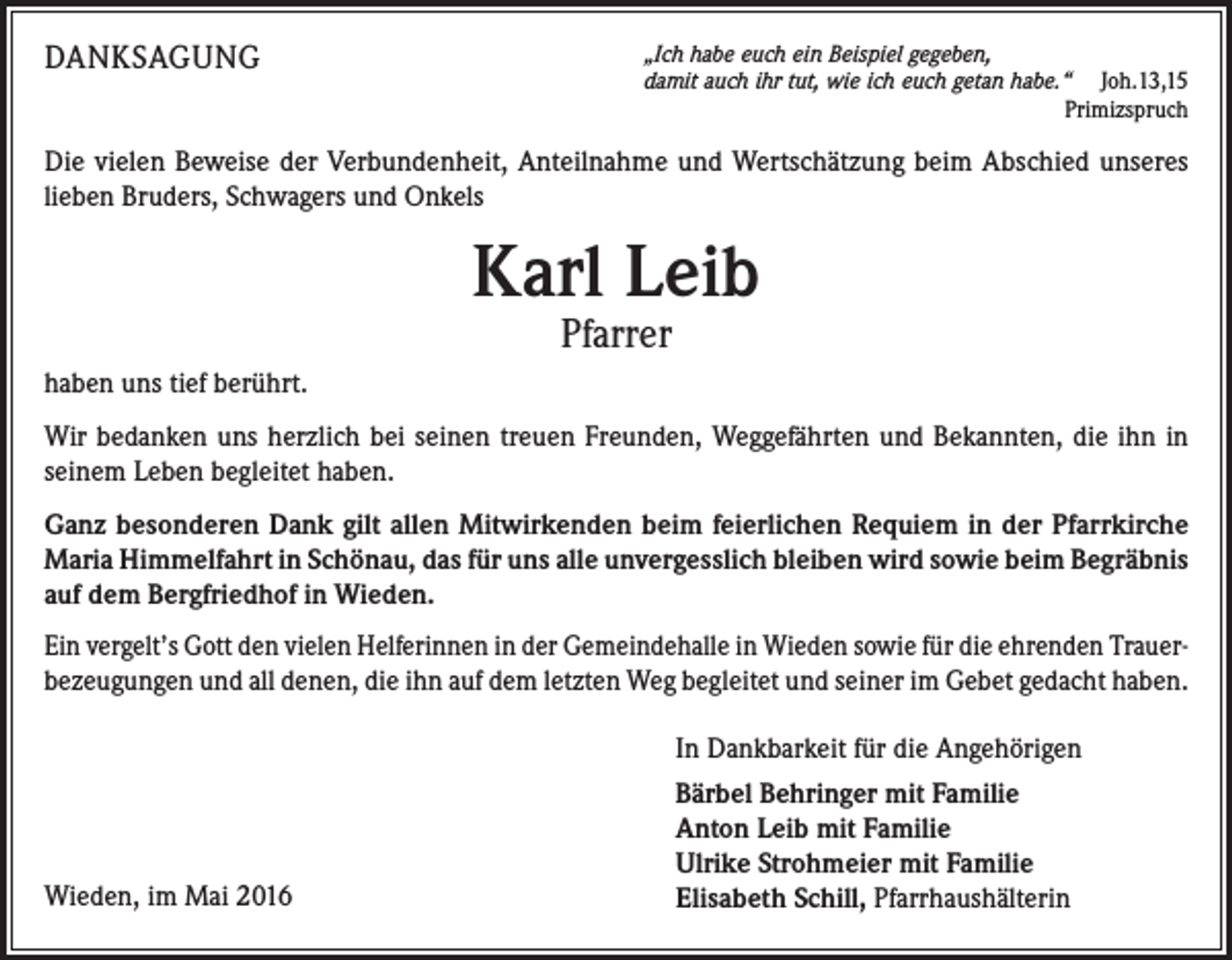 <p>Danksagung</p><p>„Ich habe euch ein Beispiel gegeben,<br />damit auch ihr tut, wie ich euch getan habe.“ Joh.13,15</p><p>Primizspruch</p><p>Die vielen Beweise der Verbundenheit, Anteilnahme und Wertschätzung beim Abschied unseres<br />lieben Bruders, Schwagers und Onkels</p><p>Karl Leib<br />Pfarrer</p><p>haben uns tief berührt.<br />Wir bedanken uns herzlich bei seinen treuen Freunden, Weggefährten und Bekannten, die ihn in<br />seinem Leben begleitet haben.<br />Ganz besonderen Dank gilt allen Mitwirkenden beim feierlichen Requiem in der Pfarrkirche<br />Maria Himmelfahrt in Schönau, das für uns alle unvergesslich bleiben wird sowie beim Begräbnis<br />auf dem Bergfriedhof in Wieden.<br />Ein vergelt’s Gott den vielen Helferinnen in der Gemeindehalle in Wieden sowie für die ehrenden Trauer­<br />bezeugungen und all denen, die ihn auf dem letzten Weg begleitet und seiner im Gebet gedacht haben.</p><p>Wieden, im Mai 2016</p><p>In Dankbarkeit für die Angehörigen<br />Bärbel Behringer mit Familie<br />Anton Leib mit Familie<br />Ulrike Strohmeier mit Familie<br />Elisabeth Schill, Pfarrhaushälterin</p>