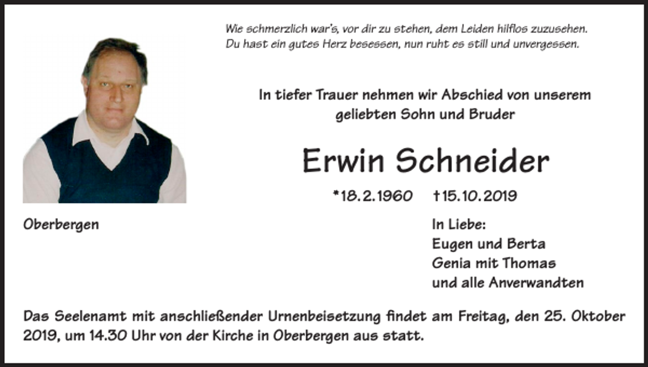 <p>Wie schmerzlich war’s, vor dir zu stehen, dem Leiden hilflos zuzusehen.<br />Du hast ein gutes Herz besessen, nun ruht es still und unvergessen.</p><p>In tiefer Trauer nehmen wir Abschied von unserem<br />geliebten Sohn und Bruder</p><p>Erwin Schneider<br />* 18. 2. 1960<br />Oberbergen</p><p>† 15. 10. 2019<br />In Liebe:<br />Eugen und Berta<br />Genia mit Thomas<br />und alle Anverwandten</p><p>Das Seelenamt mit anschließender Urnenbeisetzung findet am Freitag, den 25. Oktober<br />2019, um 14.30 Uhr von der Kirche in Oberbergen aus statt.</p>