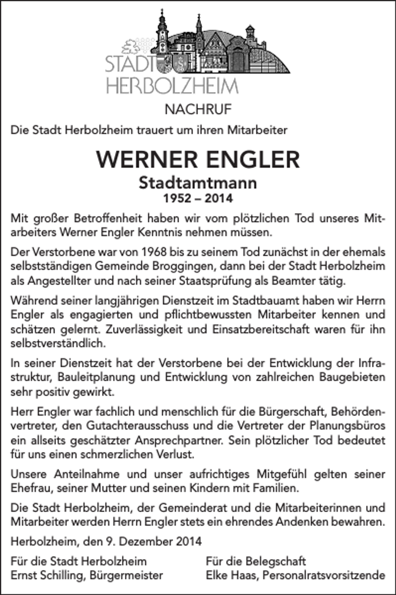 <p>NACHRUF<br />Die Stadt Herbolzheim trauert um ihren Mitarbeiter</p><p>WERNER ENGLER<br />Stadtamtmann<br />1952 – 2014</p><p>Mit großer Betroffenheit haben wir vom plötzlichen Tod unseres Mit­<br />arbeiters Werner Engler Kenntnis nehmen müssen.<br />Der Verstorbene war von 1968 bis zu seinem Tod zunächst in der ehemals<br />selbstständigen Gemeinde Broggingen, dann bei der Stadt Herbolzheim<br />als Angestellter und nach seiner Staatsprüfung als Beamter tätig.<br />Während seiner langjährigen Dienstzeit im Stadtbauamt haben wir Herrn<br />Engler als engagierten und pflichtbewussten Mitarbeiter kennen und<br />schätzen gelernt. Zuverlässigkeit und Einsatzbereitschaft waren für ihn<br />selbstverständlich.<br />In seiner Dienstzeit hat der Verstorbene bei der Entwicklung der Infra­<br />struktur, Bauleitplanung und Entwicklung von zahlreichen Baugebieten<br />sehr positiv gewirkt.<br />Herr Engler war fachlich und menschlich für die Bürgerschaft, Behörden­<br />vertreter, den Gutachterausschuss und die Vertreter der Planungsbüros<br />ein allseits geschätzter Ansprechpartner. Sein plötzlicher Tod bedeutet<br />für uns einen schmerzlichen Verlust.<br />Unsere Anteilnahme und unser aufrichtiges Mitgefühl gelten seiner<br />Ehefrau, seiner Mutter und seinen Kindern mit Familien.<br />Die Stadt Herbolzheim, der Gemeinderat und die Mitarbeiterinnen und<br />Mitarbeiter werden Herrn Engler stets ein ehrendes Andenken bewahren.<br />Herbolzheim, den 9. Dezember 2014<br />Für die Stadt Herbolzheim<br />Ernst Schilling, Bürgermeister</p><p>Für die Belegschaft<br />Elke Haas, Personalratsvorsitzende</p>