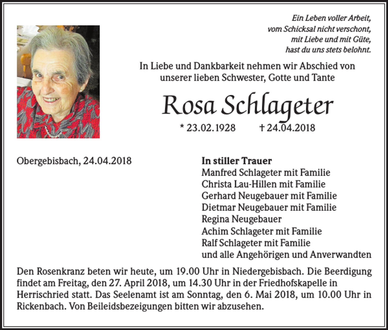 <p>Ein Leben voller Arbeit,<br />vom Schicksal nicht verschont,<br />mit Liebe und mit Güte,<br />hast du uns stets belohnt.</p><p>In Liebe und Dankbarkeit nehmen wir Abschied von<br />unserer lieben Schwester, Gotte und Tante</p><p>Rosa Schlageter<br />* 23.02.1928<br />Obergebisbach, 24.04.2018</p><p>† 24.04.2018</p><p>In stiller Trauer<br />Manfred Schlageter mit Familie<br />Christa Lau-Hillen mit Familie<br />Gerhard Neugebauer mit Familie<br />Dietmar Neugebauer mit Familie<br />Regina Neugebauer<br />Achim Schlageter mit Familie<br />Ralf Schlageter mit Familie<br />und alle Angehörigen und Anverwandten</p><p>Den Rosenkranz beten wir heute, um 19.00 Uhr in Niedergebisbach. Die Beerdigung<br />findet am Freitag, den 27. April 2018, um 14.30 Uhr in der Friedhofskapelle in<br />Herrischried statt. Das Seelenamt ist am Sonntag, den 6. Mai 2018, um 10.00 Uhr in<br />Rickenbach. Von Beileidsbezeigungen bitten wir abzusehen.</p>