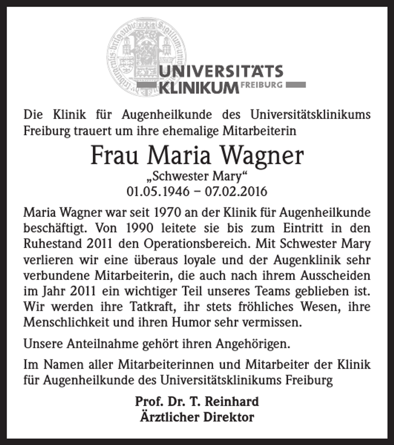 <p>Die Klinik für Augenheilkunde des Universitätsklinikums<br />Freiburg trauert um ihre ehemalige Mitarbeiterin</p><p>Frau Maria Wagner</p><p>„Schwester Mary“<br />01.05.1946 – 07.02.2016<br />Maria Wagner war seit 1970 an der Klinik für Augenheilkunde<br />beschäftigt. Von 1990 leitete sie bis zum Eintritt in den<br />Ruhestand 2011 den Operationsbereich. Mit Schwester Mary<br />verlieren wir eine überaus loyale und der Augenklinik sehr<br />verbundene Mitarbeiterin, die auch nach ihrem Ausscheiden<br />im Jahr 2011 ein wichtiger Teil unseres Teams geblieben ist.<br />Wir werden ihre Tatkraft, ihr stets fröhliches Wesen, ihre<br />Menschlichkeit und ihren Humor sehr vermissen.<br />Unsere Anteilnahme gehört ihren Angehörigen.<br />Im Namen aller Mitarbeiterinnen und Mitarbeiter der Klinik<br />für Augenheilkunde des Universitätsklinikums Freiburg<br />Prof. Dr. T. Reinhard<br />Ärztlicher Direktor</p>