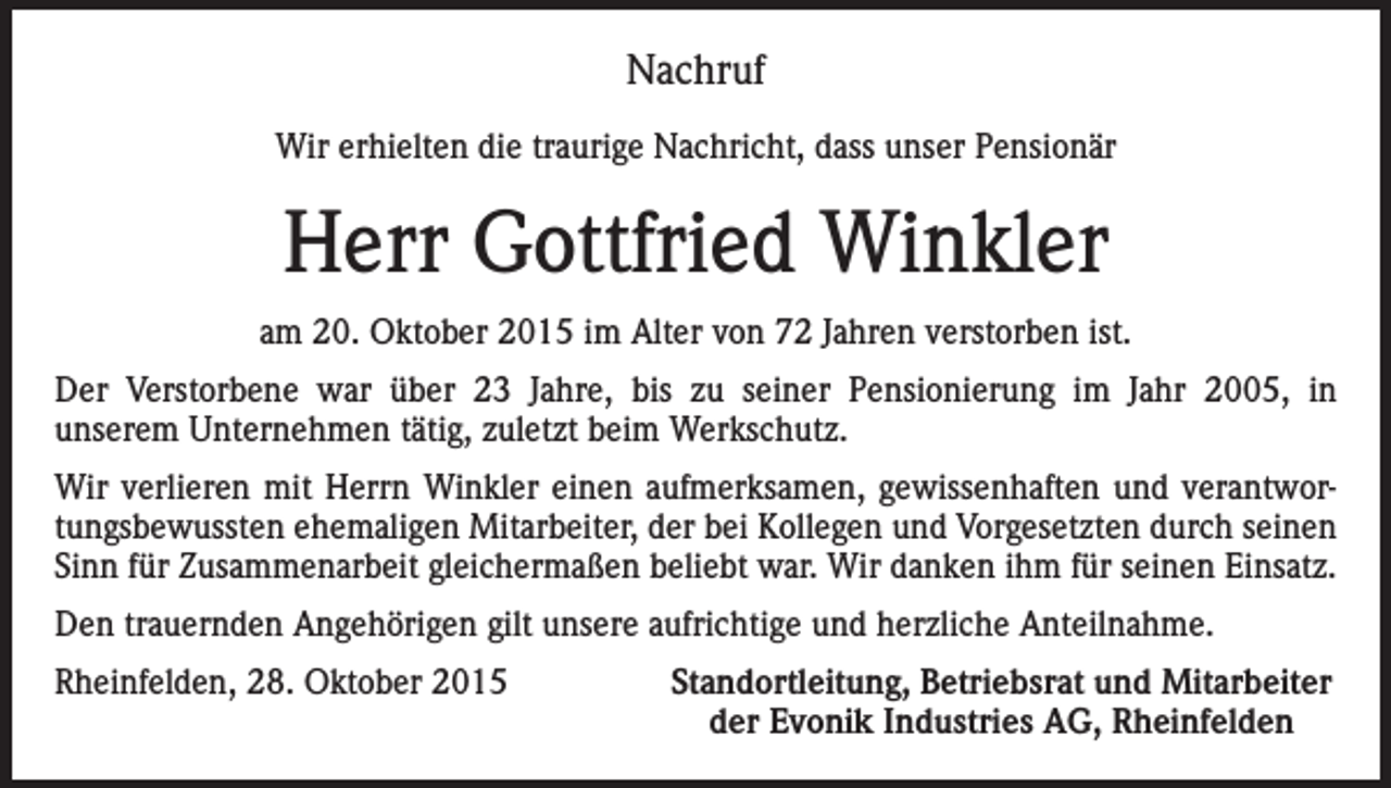 <p>Nachruf<br />Wir erhielten die traurige Nachricht, dass unser Pensionär</p><p>Herr Gottfried Winkler<br />am 20. Oktober 2015 im Alter von 72 Jahren verstorben ist.<br />Der Verstorbene war über 23 Jahre, bis zu seiner Pensionierung im Jahr 2005, in<br />unserem Unternehmen tätig, zuletzt beim Werkschutz.<br />Wir verlieren mit Herrn Winkler einen aufmerksamen, gewissenhaften und verantwortungsbewussten ehemaligen Mitarbeiter, der bei Kollegen und Vorgesetzten durch seinen<br />Sinn für Zusammenarbeit gleichermaßen beliebt war. Wir danken ihm für seinen Einsatz.<br />Den trauernden Angehörigen gilt unsere aufrichtige und herzliche Anteilnahme.<br />Rheinfelden, 28. Oktober 2015</p><p>Standortleitung, Betriebsrat und Mitarbeiter<br />der Evonik Industries AG, Rheinfelden</p>