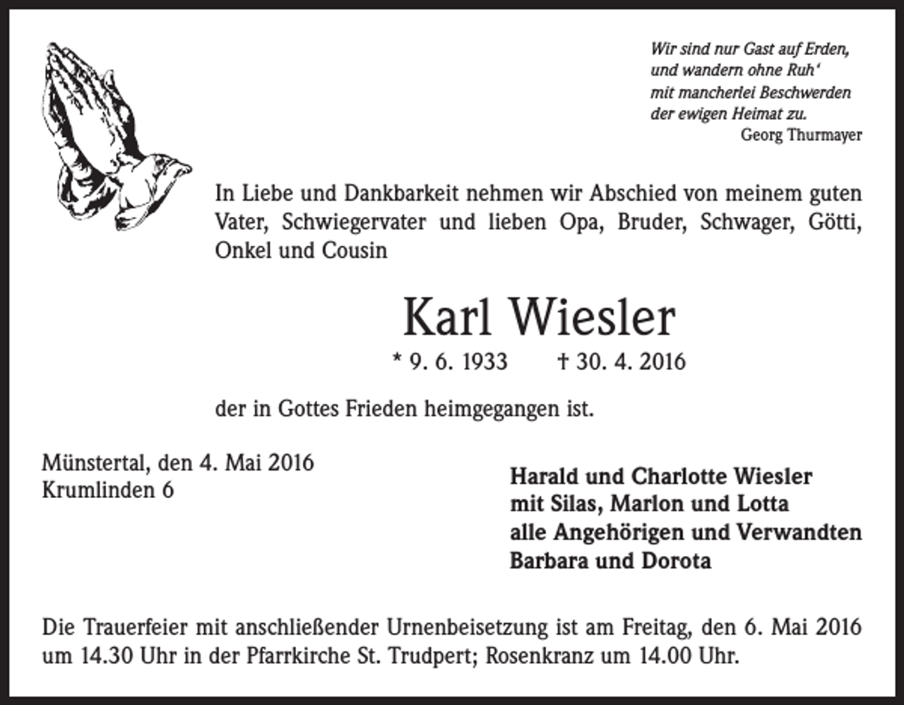 <p>Wir sind nur Gast auf Erden,<br />und wandern ohne Ruh‘<br />mit mancherlei Beschwerden<br />der ewigen Heimat zu.</p><p>Georg Thurmayer</p><p>In Liebe und Dankbarkeit nehmen wir Abschied von meinem guten<br />Vater, Schwiegervater und lieben Opa, Bruder, Schwager, Götti,<br />Onkel und Cousin</p><p>Karl Wiesler</p><p>* 9. 6. 1933 † 30. 4. 2016<br />der in Gottes Frieden heimgegangen ist.<br />Münstertal, den 4. Mai 2016<br />Krumlinden 6</p><p>Harald und Charlotte Wiesler<br />mit Silas, Marlon und Lotta<br />alle Angehörigen und Verwandten<br />Barbara und Dorota</p><p>Die Trauerfeier mit anschließender Urnenbeisetzung ist am Freitag, den 6. Mai 2016<br />um 14.30 Uhr in der Pfarrkirche St. Trudpert; Rosenkranz um 14.00 Uhr.</p>