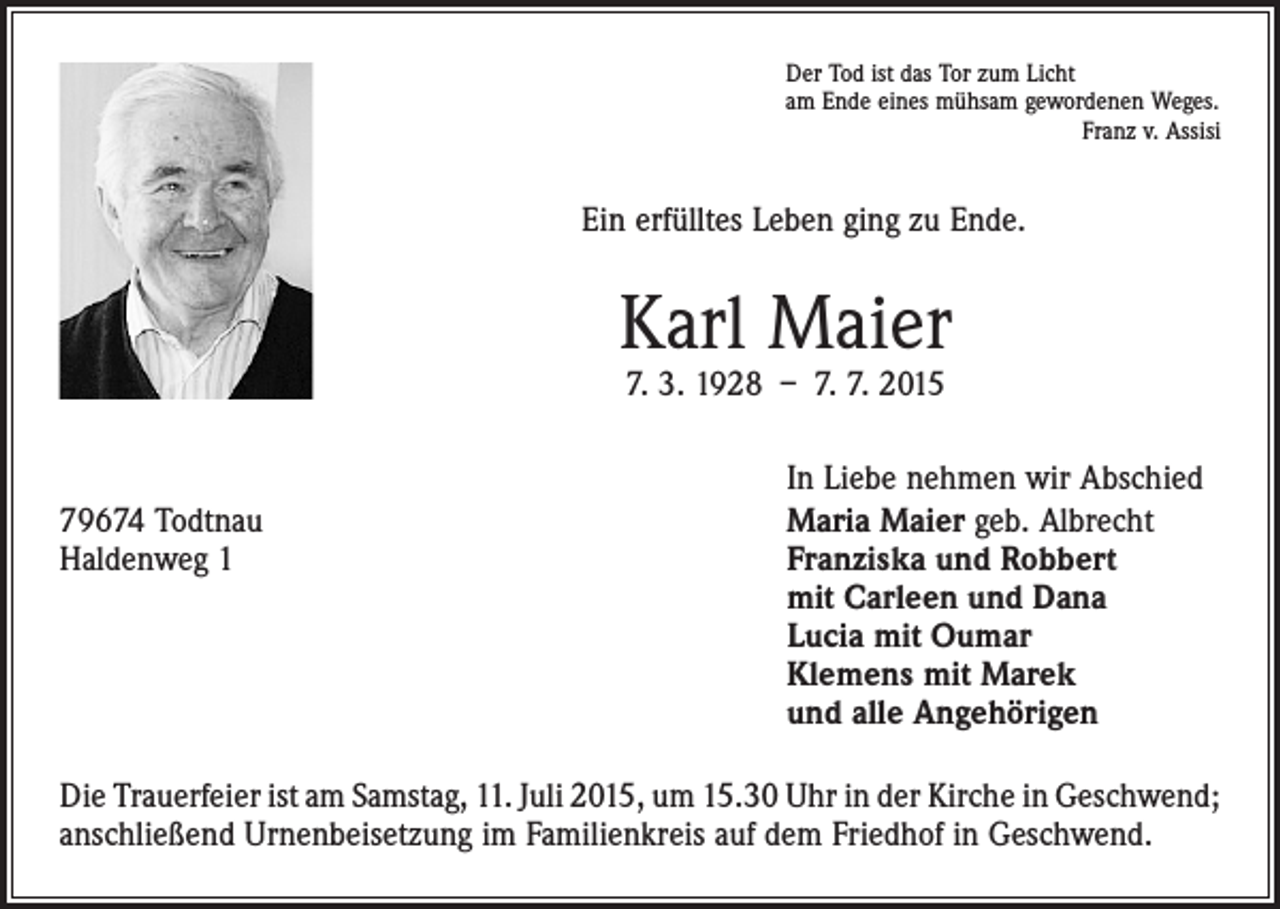 <p>Der Tod ist das Tor zum Licht<br />am Ende eines mühsam gewordenen Weges.</p><p>Franz v. Assisi</p><p>Ein erfülltes Leben ging zu Ende.</p><p>Karl Maier<br />7. 3. 1928 – 7. 7. 2015</p><p>In Liebe nehmen wir Abschied<br />79674 Todtnau<br />Maria Maier geb. Albrecht<br />Haldenweg 1 Franziska und Robbert<br />mit Carleen und Dana<br />Lucia mit Oumar<br />Klemens mit Marek<br />und alle Angehörigen<br />Die Trauerfeier ist am Samstag, 11. Juli 2015, um 15.30 Uhr in der Kirche in Geschwend;<br />anschließend Urnenbeisetzung im Familienkreis auf dem Friedhof in Geschwend.</p>