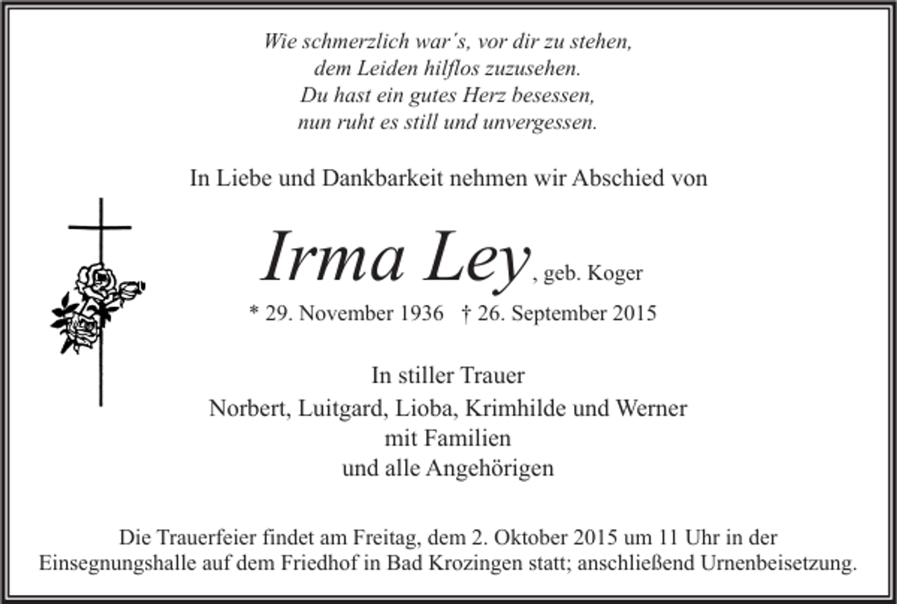 <p>Wie schmerzlich war´s, vor dir zu stehen,<br />dem Leiden hilflos zuzusehen.<br />Du hast ein gutes Herz besessen,<br />nun ruht es still und unvergessen.</p><p>In Liebe und Dankbarkeit nehmen wir Abschied von</p><p>Irma Ley</p><p>, geb. Koger</p><p>* 29. November 1936 † 26. September 2015</p><p>In stiller Trauer<br />Norbert, Luitgard, Lioba, Krimhilde und Werner<br />mit Familien<br />und alle Angehörigen<br />Die Trauerfeier findet am Freitag, dem 2. Oktober 2015 um 11 Uhr in der<br />Einsegnungshalle auf dem Friedhof in Bad Krozingen statt; anschließend Urnenbeisetzung.</p>