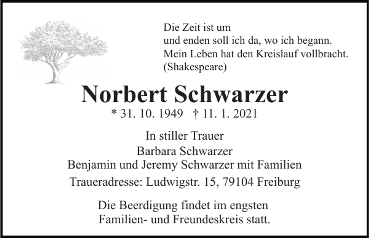 <p>Die Zeit ist um<br />und enden soll ich da, wo ich begann.<br />Mein Leben hat den Kreislauf vollbracht.<br />(Shakespeare)</p><p>Norbert Schwarzer<br />* 31. 10. 1949 † 11. 1. 2021</p><p>In stiller Trauer<br />Barbara Schwarzer<br />Benjamin und Jeremy Schwarzer mit Familien<br />Traueradresse: Ludwigstr. 15, 79104 Freiburg<br />Die Beerdigung findet im engsten<br />Familien- und Freundeskreis statt.</p>