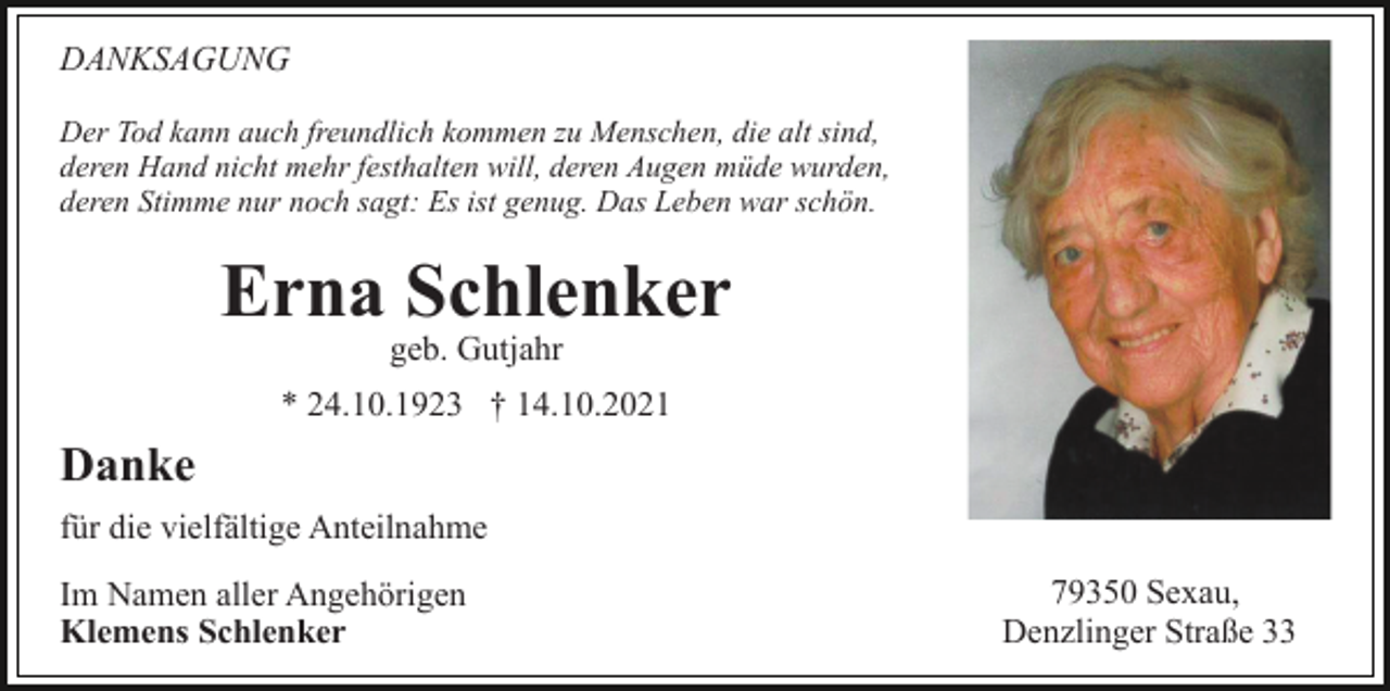 <p>DANKSAGUNG<br />Der Tod kann auch freundlich kommen zu Menschen, die alt sind,<br />deren Hand nicht mehr festhalten will, deren Augen müde wurden,<br />deren Stimme nur noch sagt: Es ist genug. Das Leben war schön.</p><p>Erna Schlenker<br />geb. Gutjahr<br />* 24.10.1923 † 14.10.2021</p><p>Danke<br />für die vielfältige Anteilnahme<br />Im Namen aller Angehörigen<br />Klemens Schlenker</p><p>79350 Sexau,<br />Denzlinger Straße 33</p>
